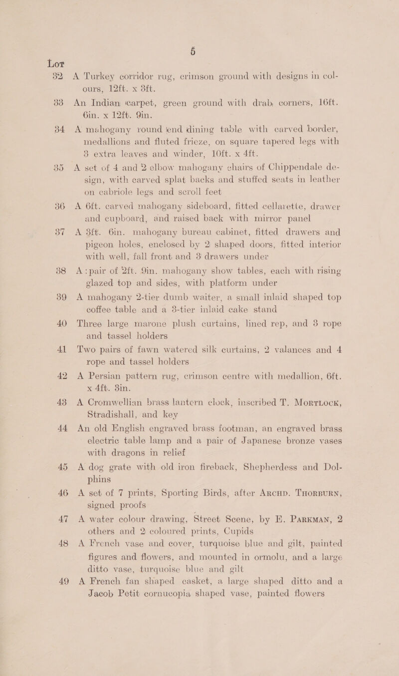 36 3” 40 41 43 44 46 AT 48 49 5 A Turkey corridor rug, crimson ground with designs in col- OULS slit: xX OL. An Indian carpet, green ground with drab, corners, I6it. 6in. x 12ft. Qin. A mahogany vound ‘end dining table with carved border, medallions and fluted frieze, on square tapered legs with i) 8 extra leaves and winder, 10ft. x 4ft. A set of 4 and 2 elbow mahogany chairs of Chippendale de- sign, with carved splat backs and stuffed seats in leather on cabriole legs and scroll feet A 6ft. carved mahogany sideboard, fitted cellavette, drawer and cupboard, and raised back with mirror panel A 8ft. 6in. mahogany bureau cabinet, fitted drawers and pigeon. holes, enclosed by 2 shaped doors, fitted interior with well, fall front and 3 drawers under A: pair of 2ft. 9in. mahogany show tables, each with rising glazed top and sides, with platform under A mahogany 2-tier dumb waiter, a small inlaid shaped top coffee table and a 3-tier inlaid cake stand Three large marone plush curtains, lined rep, and 8 rope and tassel holders Two pairs of fawn watered silk curtains, 2 valances and 4 rope and tassel holders A Persian pattern rug, crimson centre with medallion, 6ft. x 4ft. 3in. A Cromwellian brass lantern clock, inscribed T. Morriocx, Stradishall, and key An old English engraved brass footman, an engraved brass electric table lamp and a pair of Japanese bronze vases with dragons in relief A dog grate with old iron fireback, Shepherdess and Dol- phins A set of 7 prints, Sporting Birds, after ArcHp. THORBURN, signed proofs A water colour drawing, Street Scene, by E. Parkman, 2 others and 2 coloured prints, Cupids A French vase and cover, turquoise blue and gilt, painted figures and flowers, and mounted in ormolu, and a large ditto vase, turquoise blue and gilt A French fan shaped casket, a large shaped ditto and a Jacob Petit cornucopia shaped vase, painted flowers