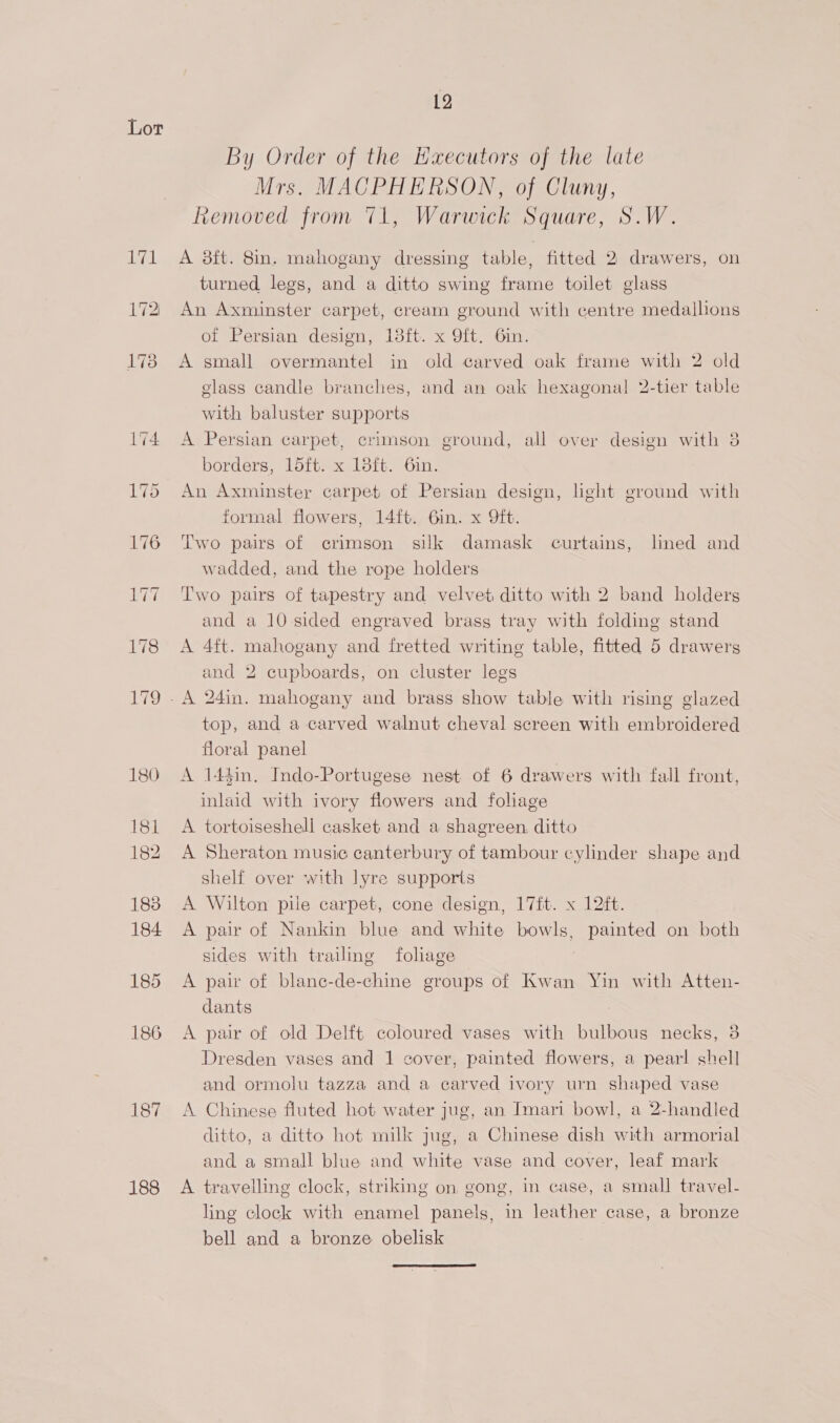 yeah 187 188 12 By Order of the Haecutors of the late Mrs. MACPHERSON, of Cluny, Removed from 71, Warwick Square, S.W. A 38ft. 8in. mahogany dressing table, fitted 2 drawers, on turned legs, and a ditto swing frame toilet glass An Axminster carpet, cream ground with centre medallions of Persian design, 18ft. x 9ft. 6in. A small overmantel in old carved oak frame with 2 old glass candle branches, and an oak hexagonal 2-tier table with baluster supports A Persian carpet, crimson ground, all over design with 3 borders, 15ft. x 18ft. 6in. An Axminster carpet of Persian design, hght ground with formal flowers, 14ft. 6in. x 9ft. Two pairs of crimson silk damask curtains, lined and wadded, and the rope holders Two pairs of tapestry and velvet ditto with 2 band holders and a 10 sided engraved brass tray with folding stand A 4ft. mahogany and fretted writing table, fitted 5 drawers and 2 cupboards, on cluster legs top, and a carved walnut cheval screen with embroidered floral panel A 14$in. Indo-Portugese nest of 6 drawers with fall front, inlaid with ivory flowers and foliage A tortoiseshell casket and a shagreen. ditto A Sheraton music canterbury of tambour cylinder shape and shelf over with lyre supports A Wilton pile carpet, cone design, 17ft. x 12ft. A pair of Nankin blue and white bowls, painted on both sides with trailing foliage A pair of blane-de-chine groups of Kwan Yin with Atten- dants A pair of old Delft coloured vases with bulbous necks, 3 Dresden vases and 1 cover, painted flowers, a pear! shell and ormolu tazza and a carved ivory urn shaped vase A Chinese fluted hot water jug, an Imari bowl, a 2-handled ditto, a ditto hot milk jug, a Chinese dish with armorial and a small blue and white vase and cover, leaf mark A travelling clock, striking on, gong, in case, a small travel- ling clock with enamel panels, in leather case, a bronze bell and a bronze obelisk 