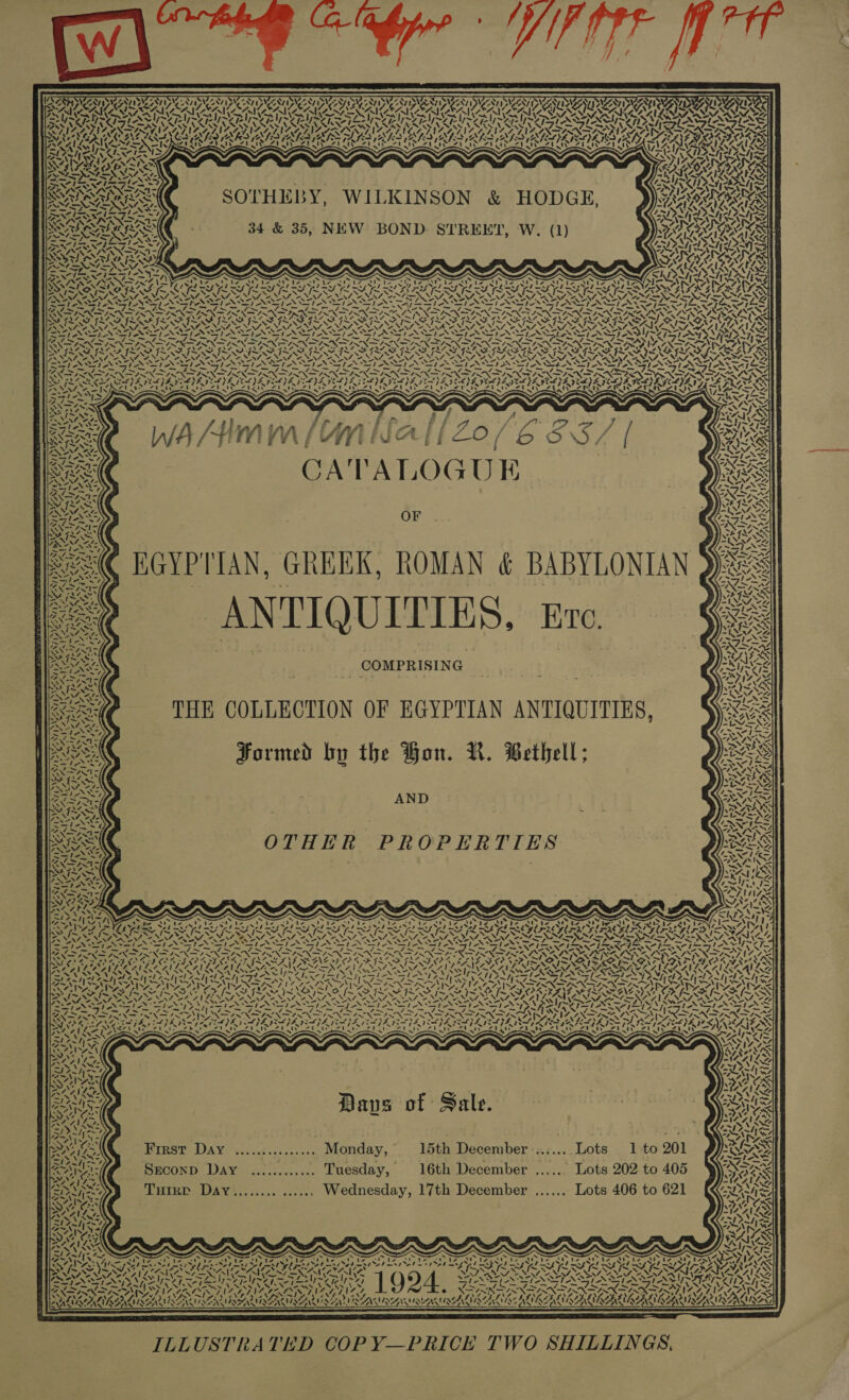 4 &lt;N\ Ns WOMAN 24% &lt; ZY, ; Z Oe % “ Vi PAIRS CoN? an! wry’ REN ING oo : “\ “; Zz \ v4 ei ANT) wa) Pi ~\ / ty NOVA ae AANA ~ , ¥  7 W387: ‘ 4 ANT f N 1); Si “, ic a! Zahiz b ~ 47, I- cata fe ~y \ &amp;%, mi PET AAT An ENT DAA NY. GAY VTS Sirk f ' AJ Nvt NALIN INT i ‘ RAV SRA oe oy Ke 2: 74) &gt; ity SOTHEBY, WILKINSON &amp; HODGE, 34 &amp; 35, NEW BOND.- STREET, W. (1) 2\ ~~ Me ef CARB A Sree tA _— Te a RAR Re Rey I~ Rafi ai Per YAU “N4 4 g ~ 7. ct CATALOGUE EGYPTIAN, GREEK, ROMAN &amp; BABYLONIAN ANTIQUITIES, Eve. THE COLLECTION OF EGYPTIAN ANTIQUITIES, Formed by the Hon. NR. Bethell; AND WIS a CACY NS: ma) y IG, ‘ / 5 N | OTHER PROPERTIES \ 4 naw) ke a WN RORRG AL &amp; | ! XX» 17 4 ty “&gt; ~ Dave of Sale. First Day ives tes Monday, 15th rey ae Tor 1 to 201 Srconp Day ............ Tuesday, 16th December ...... Lots 202 to 405 Turrr Day........ ...... Wednesday, 17th December ...... Lots 406 to 621 oad tayism= . ZN FE ed A) . ~ y MASE b ~ x x ~ Py rae ; es LO 17.4 YS 4 x Nt . i ns &lt; &lt;i WAWIAZANIAEACLAAACIAA ILLUSTRATED COP Y—PRICE TWO SHILLINGS, y, | 3 fx. &gt; — fx = dn Snep NOUR \ fe A: a 7, Wy 4. [G2 LIKES j IS) 