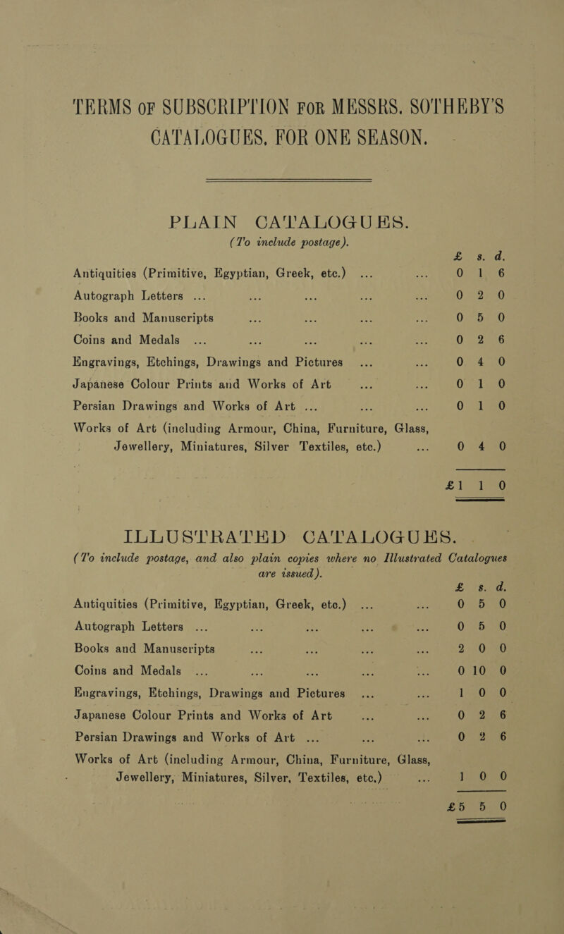 TERMS oF SUBSCRIPTION For MESSRS. SOTHEBY'S CATALOGUES, FOR ONE SEASON, PLAIN CATALOGUES. (T'o include postage ). £ 8s. a. Antiquities (Primitive, Egyptian, Greek, etc.) 0 1 6 Arosraplh Letters ... 0 S220 Books and Manuscripts 0 5 0O Coins and Medals 0. 2.56 Engravings, Etchings, Drawings and Pictures 0 4 0 Japanese Colour Prints and Works of Art ae eet Persian Drawings and Works of Art ... 5 ee 0 eo Works of Art (including eon China Furniture, Glass, Jewellery, Miniatures, Silver Textiles, etc.) tee 0 4 0 £ 1a  ILLUSTRATED CATALOGUES. (To include postage, and also plain copies where no Illustrated Catalogues are issued). $.. a; Antiquities (Primitive, Egyptian, Greek, etc.) 5 5540 Autograph Letters Oseeipaie Books and Manuscripts oe 2 J 088 Coins and Medals ... ie ae - uo 0Reaae Engravings, Etchings, Drawings and Pictures 1 2Oee Japanese Colour Prints and Works of Art 0 6 Persian Drawings and Works of Art O° 2a Works of Art (including Armour, China, Furniture, Glass, Jewellery, Miniatures, Silver, Textiles, etc.) —..... 1 O28 fs aed Se