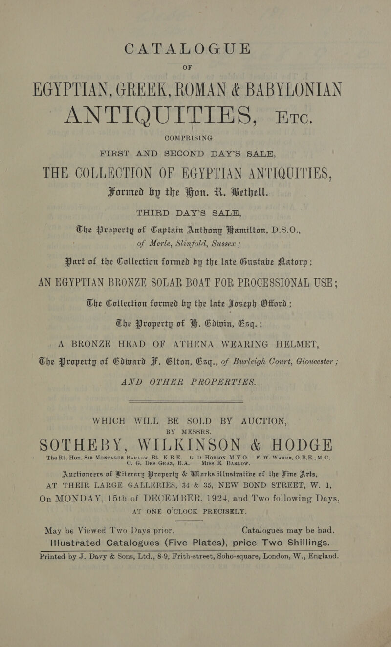 CATALOGUE OF EGYPTIAN, GREEK. ROMAN &amp; BABYLONIAN ANTIQUITIRS, kro. COMPRISING FIRST AND SECOND DAY’S SALB, THE COLLECTION OF EGYPTIAN ANTIQUITIES, Formed by the Hon. R. Bethell. THIRD DAY’S SALE, Ghe Property of Captain Anthony Bamilton, D.S.O., of Merle, Slinfold, Sussex ; Part of the Collection formed by the late Gustabe Datorp ; AN EGYPTIAN BRONZE SOLAR BOAT FOR PROCESSIONAL USE; D@bhe Collection formed by the late Joseph Offord ; Ghe Property of F. Goinin, Gsq.; A BRONZE HEAD OF ATHENA WEARING HELMET, The Property of Edtuard F. Elton, Esq., of Burleigh Court, Gloucester ; AND OTHER PROPERTIES.  WHICH WILL BE SOLD BY AUCTION, BY MESSRS. THE B KINSON &amp; HODG SOTHEBY, WILKI} DGE The Rt. Hon. Sm MonracGug Kakiow, Bt. K.B.E. G. b&gt;. Hopson. M.V.O. F.W. Warkn, O.B.E., M.C, C. G. DES Graz, B.A. Miss E. BAaRLow. Auctioneers of Literary Property &amp; Works illustrative of the Fine Arts, AT THEIR LARGE GALLERIKS, 34 &amp; 35, NEW BOND STREET, W. 1, On MONDAY, 15th of DECEMBER, 1924, and Two following Days, AT ONE O'CLOCK PRECISELY.  May be Viewed Two Days prior. Catalogues may be had. lilustrated Catalogues (Five Plates), price Two Shillings. Printed by J. Davy &amp; Sons, Ltd., 8-9, Frith-street, Soho-square, London, W., England.