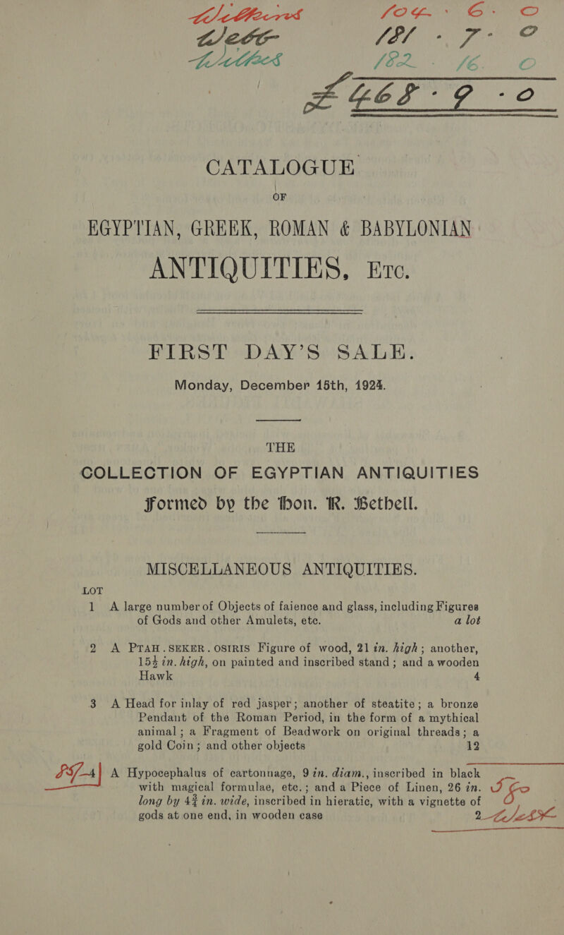  CATALOGUE EGYPTIAN, GREEK, ROMAN &amp; BABYLONIAN ANTIQUITIES, Ere. FIRST DAY’S SALE. Monday, December 15th, 1924.  THE COLLECTION OF EGYPTIAN ANTIQUITIES Formed by the thon. KR. Bethbell. MISCELLANEOUS ANTIQUITIES. LOT 1 A large number of Objects of faience and glass, including Figures of Gods and other Amulets, ete. a lot 2 A PTAH.SEKER. OSIRIS Figure of wood, 21 in. high; another, 154 in. high, on painted and inscribed stand; and a wooden Hawk 4 3 A Head for inlay of red jasper; another of steatite; a bronze Pendant of the Roman Period, in the form of a mythical animal; a Fragment of Beadwork on original threads; a gold Coin; and other objects 12 FFA A Hypocephalus of cartonnage, 9 in. diam., inscribed in black Mi with magical formulae, etc.; anda Piece of Linen, 26 zn. J po long by 4% in. wide, inscribed in hieratic, with a vignette of gods at one end, in wooden case 2 Lech 