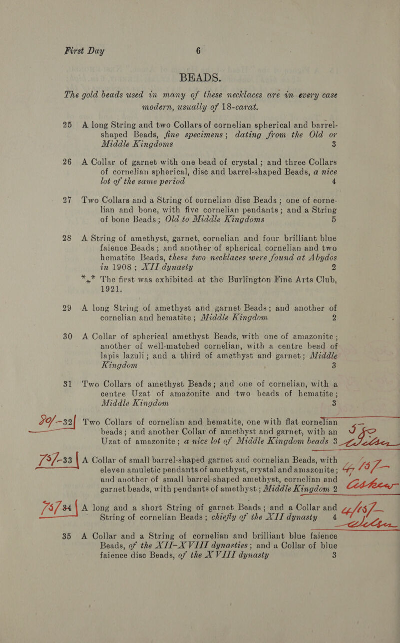 The 25 26 27 28 29 30 73/-33 | idles 35 BEADS. gold beads used in many of these necklaces are in every case modern, usually of 18-carat. A long String and two Collars of cornelian spherical and barrel- shaped Beads, fine specimens; dating from the Old or Middle Kingdoms S A Collar of garnet with one bead of crystal ; and three Collars of cornelian spherical, disc and barrel-shaped Beads, a nice lot of the same period 4 Two Collars and a String of cornelian dise Beads ; one of corne- lian and bone, with five cornelian pendants; and a String of bone Beads ; Old to Middle Kingdoms 5 A String of amethyst, garnet, cornelian and four brilliant blue faience Beads; and another of spherical cornelian and two hematite Beads, these two necklaces were found at Abydos in 1908; XII dynasty 2 *,* The first was exhibited at the Burlington Fine Arts Club, 1921. A long String of amethyst and garnet Beads; and another of cornelian and hematite; Middle Kingdom 2 A Collar of spherical amethyst Beads, with one of amazonite ; another of well-matched cornelian, with a centre bead of lapis lazuli; and a third of amethyst and garnet; I/iddle Kingdom 3 Two Collars of amethyst Beads; and one of cornelian, with a centre Uzat of amazonite and two beads of hematite; Middle Kingdom a beads; and another Collar of amethyst and garnet, with an Uzat of amazonite; a nice lot of Middle Kingdom beads 3 pie  A Collar of small barrel-shaped garnet and cornelian Beads, with eleven amuletic pendants of amethyst, crystal and amazonite; and another of small barrel-shaped amethyst, cornelian and be (8f-- garnet beads, with pendants of amethyst ; Middle Kingdom 2 A long and a short String of garnet Beads ; and a Collar and  A Collar and a String of cornelian and brilliant blue faience Beads, of the XII-X VIII dynasties; and a Collar of blue