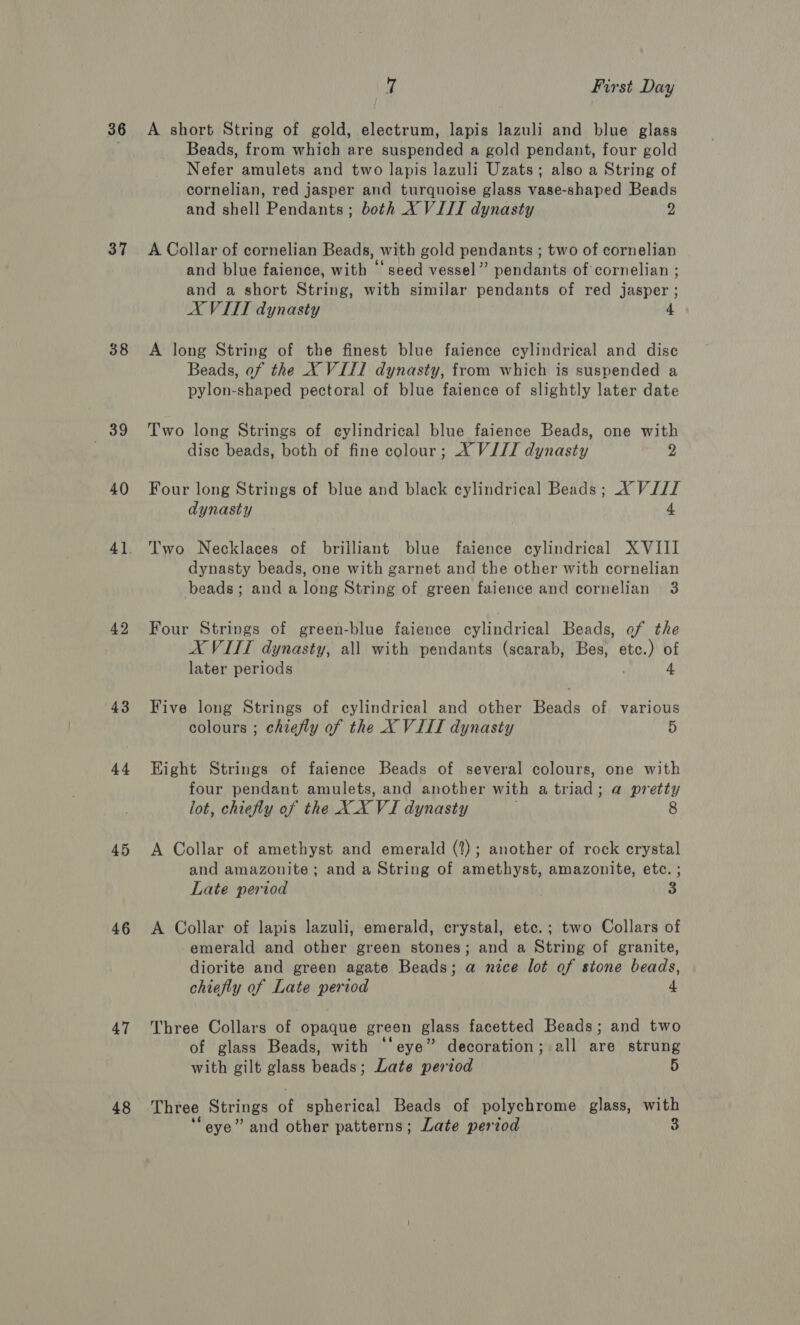 36 37 E89 40 42 43 44 46 47 48 7 First Day A short String of gold, electrum, lapis lazuli and blue glass Beads, from which are suspended a gold pendant, four gold Nefer amulets and two lapis lazuli Uzats; also a String of cornelian, red jasper and turquoise glass vase-shaped Beads and shell Pendants; both X VIII dynasty 2 A Collar of cornelian Beads, with gold pendants ; two of cornelian and blue faience, with ‘‘ seed vessel” pendants of cornelian ; and a short String, with similar pendants of red jasper; XVIII dynasty 4 A long String of the finest blue faience cylindrical and dise Beads, of the X VIII dynasty, from which is suspended a pylon-shaped pectoral of blue faience of slightly later date Two long Strings of eylindrical blue faience Beads, one with dise beads, both of fine colour; X VIJJ dynasty 2 Four long Strings of blue and black cylindrical Beads; X VIII dynasty 4 Two Necklaces of brilliant blue faience cylindrical XVIII dynasty beads, one with garnet and the other with cornelian beads; and a long String of green faience and cornelian 3 Four Strings of green-blue faience cylindrical Beads, of the AX VIIT dynasty, all with pendants (scarab, Bes, ais of later periods 4 Five long Strings of cylindrical and other Beads of various colours ; chiefly of the X VIII dynasty 5 Eight Strings of faience Beads of several colours, one with four pendant amulets, and another with a triad; a pretty lot, chiefly of the XXXVI dynasty 8 A Collar of amethyst and emerald (?); another of rock crystal and amazonite; and a String of amethyst, amazonite, etc. ; Late period 3 A Collar of lapis lazuli, emerald, crystal, etc.; two Collars of emerald and other green stones; and a String of granite, diorite and green agate Beads; a nice lot of stone beads, chiefly of Late period 4 Three Collars of opaque green glass facetted Beads; and two of glass Beads, with eye” decoration; all are strung with gilt glass beads; Late period 5 Three Strings of spherical Beads of polychrome glass, with
