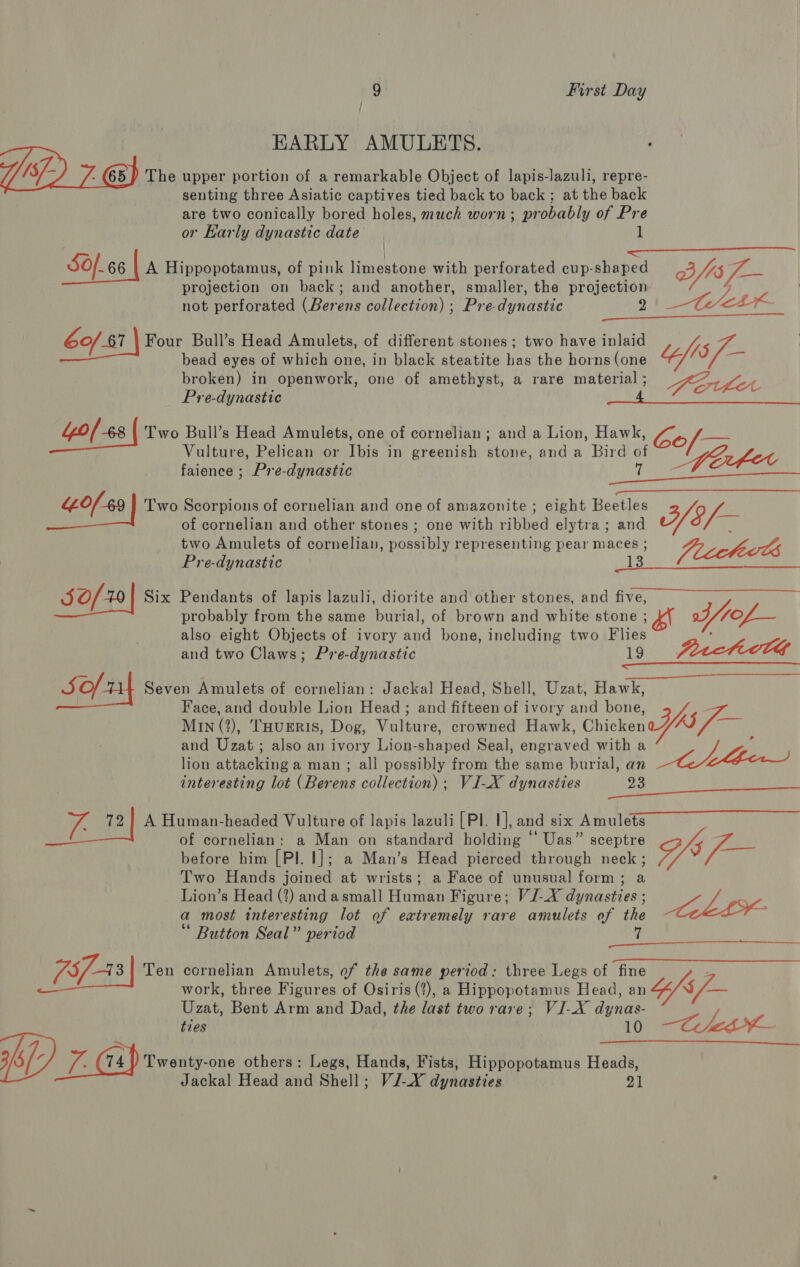 / ; HARLY AMULETS. 65) The upper portion of a remarkable Object of lapis-lazuli, repre- senting three Asiatic captives tied back to back; at the back are two conically bored holes, much worn; probably of Pre 4 or Karly dynastic date 1 &lt;&lt;—_——__— ror Sf. 66 | A Hippopotamus, of pink limestone with perforated cup-shaped fis /— projection on back; and another, smaller, the projection not perforated (Berens collection) ; Pre-dynastic 2 60/87 Four Bull’s Head Amulets, of different stones; two have inlaid bead eyes of which one, in black steatite has the horns (one broken) in openwork, one of amethyst, a rare material ; Pre-dynastic : 40/68 Two Bull’s Head Amulets, one of cornelian; and a Lion, Hawk, Vulture, Pelican or Ibis in greenish stone, and a Bird of faience ; Pre-dynastic 7 “of49 Two Scorpions of cornelian and one of amazonite ; eight Beetles of cornelian and other stones ; one with ribbed elytra; and two Amulets of cornelian, possibly representing pear maces ; Pre-dynastic 13 i ae Aes ye “fis KEOUNLM  Wf8/- Jucctects   JO/20 Six Pendants of lapis lazuli, diorite and other stones, and five, also eight Objects of ivory and bone, including two Flies and two Claws; Pre-dynastic 19 = ave Seven Amulets of cornelian: Jackal Head, Shell, Uzat, Hawk, Face, and double Lion Head ; and fifteen of ivory and bone, Min (2), THuERIS, Dog, Vulture, crowned Hawk, Chicken and Uzat ; also an ivory Lion-shaped Seal, engraved with a lion attacking a man ; all possibly from the same burial, an interesting lot (Berens collection) ; VI-X dynasties 23 72) A Human-headed Vulture of lapis lazuli [Pl. 1], and six Amulets of cornelian: a Man on standard holding “ Uas” sceptre before him [Pl. |]; a Man’s Head pierced through neck ; Two Hands joined at wrists; a Face of unusual form; a Lion’s Head (2) andasmall Human Figure; VI-X dynasties ; a most interesting lot of extremely rare amulets of the Button Seal” period 7 SY :  ry @ =) cornelian Amulets, of the same period: three Legs of fine work, three Figures of Osiris (?), a Hippopotamus Head, an Uzat, Bent Arm and Dad, the last two rare; VI-X dynas- ties 10 V6 74 ) Twenty-one others: Legs, Hands, Fists, Hippopotamus Heads, Jackal Head and Shell; VI-X dynasties 21 Sty BE    ae CLE   —CeLk—- 