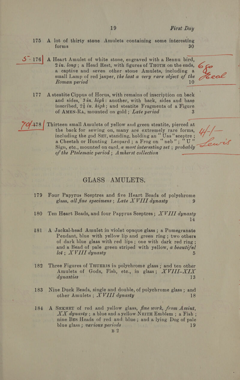 175 5 176| 19 First Day A lot of thirty stone Amulets containing some interesting forms 30  A Heart Amulet of white stone, engraved with a Bennu bird, 2in. long; a Head Rest, with figures of THOTH on the ends, a captive and seven other stone Amulets, including a small Lamp of red jasper, ¢he last a very rare object of the Roman period 10  and. sides, 31. high: another, with back, sides and base inscribed, 24 in. high; and steatite Fragments of a Figure of AMEN-Ra, mounted on gold; Late period 3 v79 180 181 182 183 184 the back for sewing on, many are extremely rare forms, including the god SET, standing, holding an ‘‘ Uas” sceptre ; a Cheetah or Hunting Leopard ; a Frog on “neb”; “U” Sign, etc., mounted on card, a most interesting set ; probably of the Ptolemaic period ; Amherst collection GLASS AMULETS. Four Papyrus Sceptres and five Heart Beads of polychrome glass, all fine specimens; Late X VIII dynasty 9 Ten Heart Beads, and four Papyrus Sceptres; XY VII dynasty 14 A Jackal-head Amulet in violet opaque glass ; a Pomegranate Pendant, blue with yellow lip and green ring; two others of dark blue glass with red lips; one with dark red ring ; and a Bead of pale green striped with yellow, a beautiful lot; X VIII dynasty 5 Three Figures of THUERIS in polychrome glass; and ten other Amulets of Gods, Fish, ete., in glass; XVIZ/I-XLXY dynasttes 13 Nine Duck Beads, single and double, of polychrome glass; and other Amulets ; X VIII dynasty 18 A SEKHET of red and yellow glass, fine work, from Assiut, AX dynasty ; a blue and ayellow NeitH Emblem ; a Fish ; nine Bes Heads of red and blue; and a lying Dog of pale blue glass ; various periods . 19 B 2 “” 