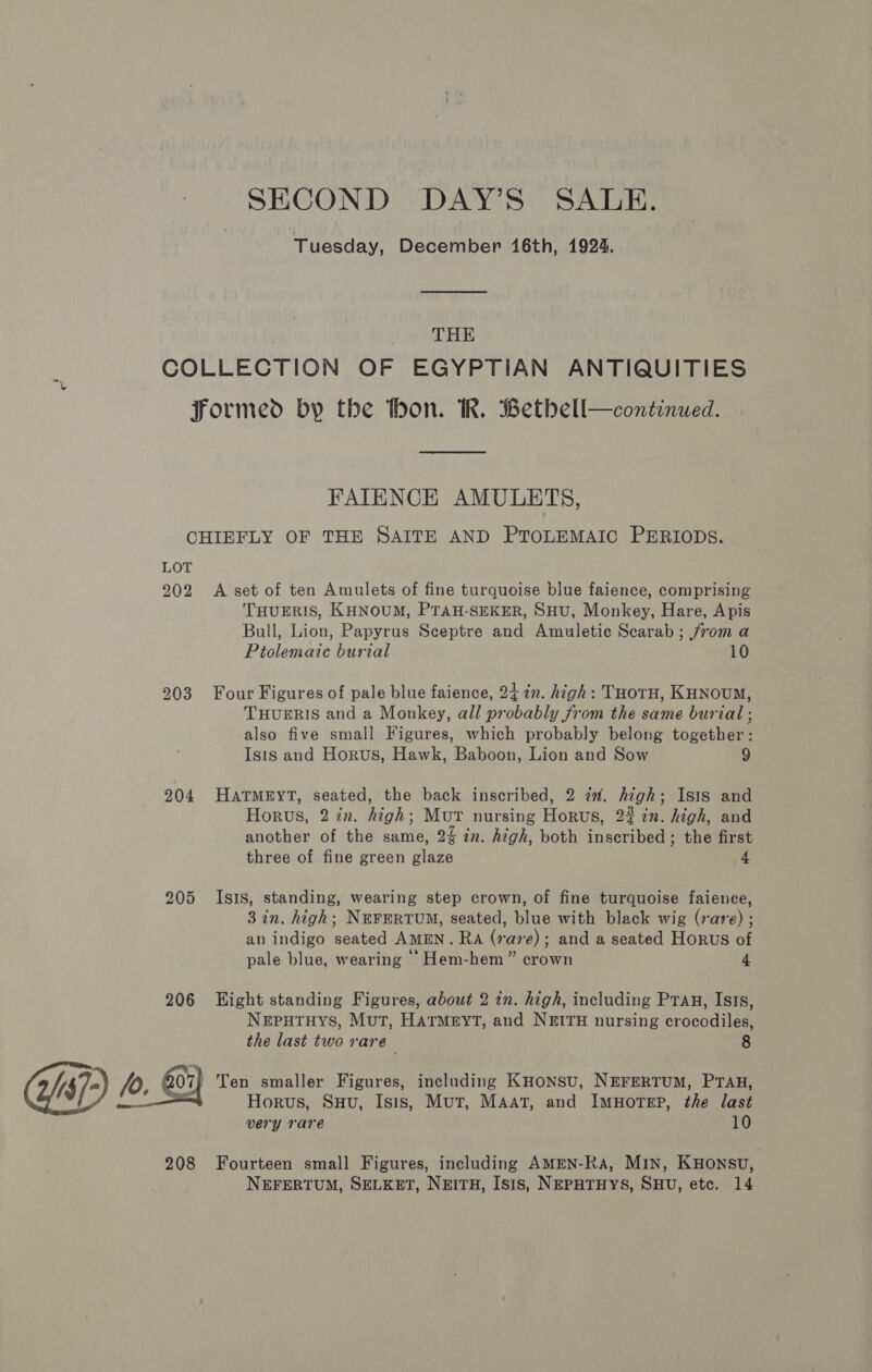 SECOND DAY’S SALE. Tuesday, December 16th, 1924. THE COLLECTION OF EGYPTIAN ANTIQUITIES formed by the thon. KR. Bethbell—continued.  FAITENCK AMULETS, CHIEFLY OF THE SAITE AND PTOLEMAIC PERIODS. LOT 202 A set of ten Amulets of fine turquoise blue faience, comprising THUERIS, KHNOUM, PTAH-SEKER, SHU, Monkey, Hare, Apis Bull, Lion, Papyrus Sceptre and Amuletic Scarab ; from a Ptolemaic burial 10 203 Four Figures of pale blue faience, 24 in. high: THorH, KHNouM, THUERIS and a Monkey, all probably from the same burial ; also five small Figures, which probably belong together: Isis and Horus, Hawk, Baboon, Lion and Sow 9 204 HATMEYT, seated, the back inscribed, 2 i. high; Isis and Horus, 2 in. high; MutT nursing Horus, 22 in. high, and another of the same, 2% in. high, both inscribed ; the first three of fine green glaze 4 205 Isis, standing, wearing step crown, of fine turquoise faience, 3 in. high; NEFERTUM, seated, blue with black wig (rare) ; an indigo seated AMEN. RA (rave); and a seated Horus of pale blue, wearing ‘‘Hem-hem” crown 4 206 Eight standing Figures, about 2 in. high, including Prag, Isis, NeEputTHyYS, Mut, HATMEYT, and NEITH nursing crocodiles, the last two rare 8 07; Ten smaller Figures, including KHoNnsu, NEFERTUM, PTAH, : Horus, Suu, Isis, Mut, MAat, and ImuHorep, the last very rare 10 208 Fourteen small Figures, including AMEN-Ra, MIN, KHonsu, NEFERTUM, SELKET, NEITH, Isis, NEPHTHYS, SHU, etc. 14