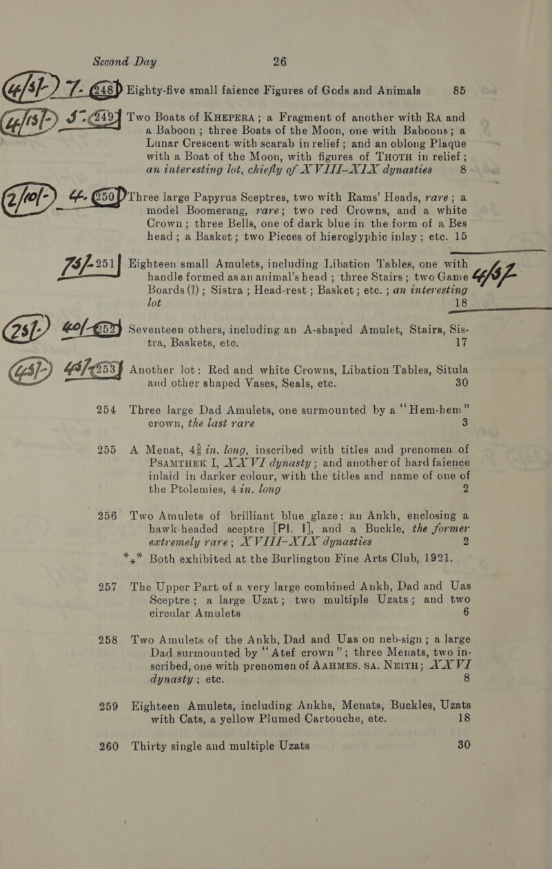 we C48) Highty-five small faience Figures of Gods and Animals 85 Ret Two Boats of KHEPERA; a Fragment of another with RA and bf a Baboon ; three Boats of the Moon, one with Baboons; a Lunar Crescent with scarab in relief; and an oblong Plaque with a Boat of the Moon, with figures of THOTH in relief ; an interesting lot, chiefly of X VILI-XLX dynasties 8 2/el-) o. CoP Three large Papyrus Sceptres, two with Rams’ Heads, rave; a a -model Boomerang, 7a7e; two red Crowns, and a white Crown; three Bells, one of dark blue in the form of a Bes head; a Basket; two Pieces of hieroglyphic inlay ; etc. 15 [5/-21| Highteen small Amulets, including Libation Tables, one il pe handle formed as an aiimal's heads three Stairs ; twoGame &amp; “fs p- Boards (2) ; Sistra ; Head-rest ; Daskere ete. an eat 12  lot Os Kof-E5x} Seventeen others, including an A-shaped Amulet, Stairs, Sis- tra, Baskets, ete. 17 GSE) C53} Another lot: Red and white Crowns, Libation Tables, Situla and other shaped Vases, Seals, etc. 30 254 Three large Dad Amulets, one surmounted by a ‘“‘ Hem-hem” crown, the last rare 3 255 A Menat, 42 in. long, inscribed with titles and prenomen of PSAMTHEK I, X_XY VJ dynasty; and another of hard faience inlaid in darker colour, with the titles and name of one of the Ptolemies, 472. long 2 256 Two Amulets of brilliant blue glaze: an Ankh, enclosing a hawk-headed sceptre [Pl. I], and a Buckle, the former extremely rare; X VILTI-XIX dynasties 2 *,.* Both exhibited at the Burlington Fine Arts Club, 1921. 257 The Upper Part of a very large combined Ankh, Dad and Uas Sceptre; a large Uzat; two multiple Uzats; and two circular Amulets 6 258 Two Amulets of the Ankh, Dad and Uas on neb-sign ; a large Dad surmounted by “‘ Atef crown”; three Menats, two in- scribed, one with prenomen of AAHMES. SA. NwitH; AX VI dynasty ; etc. 8 259 Eighteen Amulets, including Ankhs, Menats, Buckles, Uzats with Cats, a yellow Plumed Cartouche, ete. 18 260 Thirty single and multiple Uzats 30