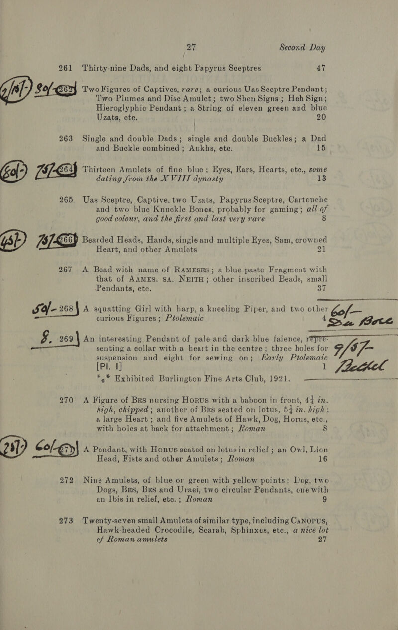 261 Thirty-nine Dads, and eight Papyrus Sceptres 47 Gil) so O62) Two Figures of Captives, rave; a curious Uas Sceptre Pendant; Two Plumes and Dise Amulet; two Shen Signs ; Heh Sign; Hieroglyphic Pendant ; a String of eleven green and blue Uzats, ete. 20 / : 263 Single and double Dads; single and double Buckles; a Dad and Buckle combined ; Ankhs, etc. 15 648 Thirteen Amulets of fine blue; Eyes, Ears, Hearts, etc., some dating from the X VIII dynasty 13 265 Uas Sceptre, Captive, two Uzats, PapyrusSceptre, Cartouche and two blue Knuckle Bones, probably for gaming; all ¥y good colour, and the first and last very rare ‘p Bearded Heads, Hands, single and multiple Eyes, Sam, crowned Heart, and other Amulets 21 267 A Bead with name of RAMESES; a blue paste Fragment with that of AAMES. SA. NEITH; other inscribed Beads, small -Pendants, ete. 37  sa- 2684 A squatting Girl with harp, a kneeling Piper, and two other * 60f— curious Figures ; Ptolemaic ‘Sa Sie 9 269 | An interesting Pendant of pale and dark blue faience, 1 senting a collar with a heart in the centre; three holt fa nt ee puRpen en and eight for sewing on; Early fe [Pl. | *,* Exhibited Burlington Fine Arts TD, L921 | een eerenceen sate ater 270 A Figure of Bes nursing Horus with a baboon in front, 44 7. high, chipped; another of Brs seated on lotus, 54 in. high: a large Heart ; and five Amulets of Hawk, Dog, Horus, etc., with holes at back for attachment; Roman 8 Oy, Gol-gny| A Pendant, with Horus seated on lotusin relief ; an Owl, Lion Head, Fists and other Amulets; Roman 16 272 Nine Amulets, of blue or green with yellow points: Dog, two Dogs, Brs, Brs and Uraei, two circular Pendants, one with an Ibis in relief, etc. ; Roman 9 273 Twenty-seven small Amulets of similar type, including CANOPUS, Hawk-headed Crocodile, Scarab, Sphinxes, ete., a nice lot of Roman amulets 27