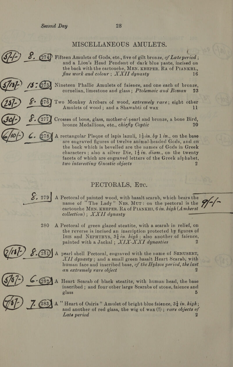 MISCELLANEOUS AMULETS. : GY Fifteen Amulets of Gods, etc., five of gilt bronze, of Late period ; and a Lion’s Head Pendant of dark blue paste, incised on the back with the cartouche, MEN. KHEPER. Ra of PIANKHL., jine work and colour ; X XII dynasty 16 $/43 L) 1/5 &gt; GT) Nineteen Phallic Amulets of faience, and one each of bronze, c -_—— ornelian, limestone and glass; Ptolemaic and Roman 23 (25/- ) Two Monkey Arcbers of wood, evtremely rare; eight other = Amulets of wood; and a Shawabti of wax 11 Gey) Crosses of bone, glass, mother-o’-pearl and bronze, a bone Bird, bronze Medallions, etc., chiefly Coptic 20 (0/- he G78) A rectangular Plaque of lapis lazuli, 14.727. by 1 in., on the base ; are engraved figures of twelve animal-headed Gods, and on the back which is bevelled are the names of Gods in Greek characters ; also a silver Die, 14 in. diam., on the twenty facets of which are engraved letters of the Greek alphabet, two interesting Gnostic objects 2 PECTORALS, Ere. Se ee fp 2794 A Pectoral of painted wood, with basalt scarab, which bears the — name of ‘The Lady” Nus. Mut: on the pectoral is the -, Oe cartouche MEN. KHEPER. RA of PIANKHI, 6 in. high (A mherst collection) ; XXII dynasty | Sree TR 280 &lt;A Pectoral of green glazed steatite, with a scarab in relief, on the reverse is incised an inscription protected by figures of Isis and NEPHTHYS, 347n. high; also another of faience, painted with a Jackal ; X/AX-X AT dynasties 2 Gal) £.a9) A pearl shell Pectoral, engraved with the name of SENUSERT, AIT dynasty ; and a small green basalt Heart Scarab, with human face and inscribed base, ef the Hyksos period, the last an extremely rare object 2 G 57-) A Heart Scarab of black steatite, with human head, the base inscribed ; and four other large Scarabs of stone, faience and glass 5 Op , (2834 A “ Heart of Osiris” Amulet of bright blue faience, 34 in. high; and another of red glass, the wig of wax (2); rare objects of Late period 2