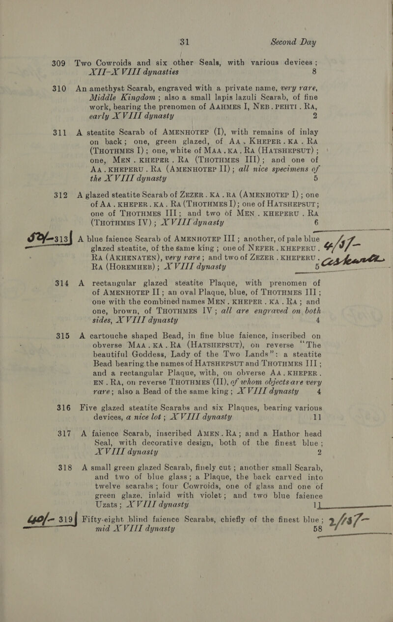 309 Two Cowroids and six other Seals, with various devices ; ATI-X VITI dynasties 8 310 An amethyst Scarab, engraved with a private name, very rare, Middle Kingdom ; also a small lapis lazuli Scarab, of fine work, bearing the prenomen of AAHMES I, NEB. PEHTI. Ra, early X VIII dynasty | 2 311 A steatite Scarab of AMENHOTEP (I), with remains of inlay on back; one, green glazed, of AA.KHEPER.KA. RA (THOTHMES I); one, white of MAA.KA. Ra (HATSHEPSUT) ; one, MEN. KHEPER. Ra (THotuMes III); and one of AA.KHEPERU. RA (AMENHOTEP II); all nice specimens of the X VIII dynasty 5 312 A glazed steatite Scarab of ZEZER.KA.RA (AMENHOTEP I); one of AA. KHEPER. KA. RA (THOTHMES 1); one of HATSHEPSUT; one of THOTHMES III; and two of MEN. KHEPERU. ae (THotumns IV); XVII dynasty S2Y/—313{ A dine faience Scarab of AMmNHOTEP IIT; another, of pale blue * o/s To, glazed steatite, of the same king ; one of NEFER . KHEPERU . RA (AKHENATEN), very rare; and two of ZEZER . KHEPERU. Re Hanwtucnys CULE anor 5s feat ornare  314 &lt;A rectangular glazed steatite Plaque, with prenomen of of AMENHOTEP II; an oval Plaque, blue, of THotnmzs III; one with the combined names MEN. KHEPER. KA. RA; and one, brown, of THoTHMES IV; all are engraved on both sides, X VIII dynasty 4 315 A cartouche shaped Bead, in fine blue faience, inscribed on obverse MAA.KA.RA (HATSHEPSUT), on reverse “The beautiful Goddess, Lady of the Two Lands”: a steatite Bead bearing the names of HATSHEPSUT and THOoTHMEs III; and a rectangular Plaque, with, on obverse AA.KHEPER. EN . RA, on reverse THOTHMES (II), ef whom objects are very : rare; also a Bead of the same king; X VIII dynasty 4 316 Five glazed steatite Scarabs and six Plaques, bearing various ; devices, a nice lot; X VIII dynasty 11 317 &lt;A faience Scarab, inscribed AMEN. RA; and a Hathor head Seal, with decorative design, both of the finest blue; AX VITIT dynasty | 2 318 A small green glazed Scarab, finely cut ; another small Scarab, and two of blue glass; a Plaque, the back carved into twelve scarabs; four Cowroids, one of glass and one of green glaze, inlaid with violet; and two blue faience Uzats; X VILL dynasty 1) Wee eS 44of- 3194 Fifty-eight blind faience Scarabs, chiefly of the finest eae 3 fts7- mag mid X VIII dynasty OSA et ts See
