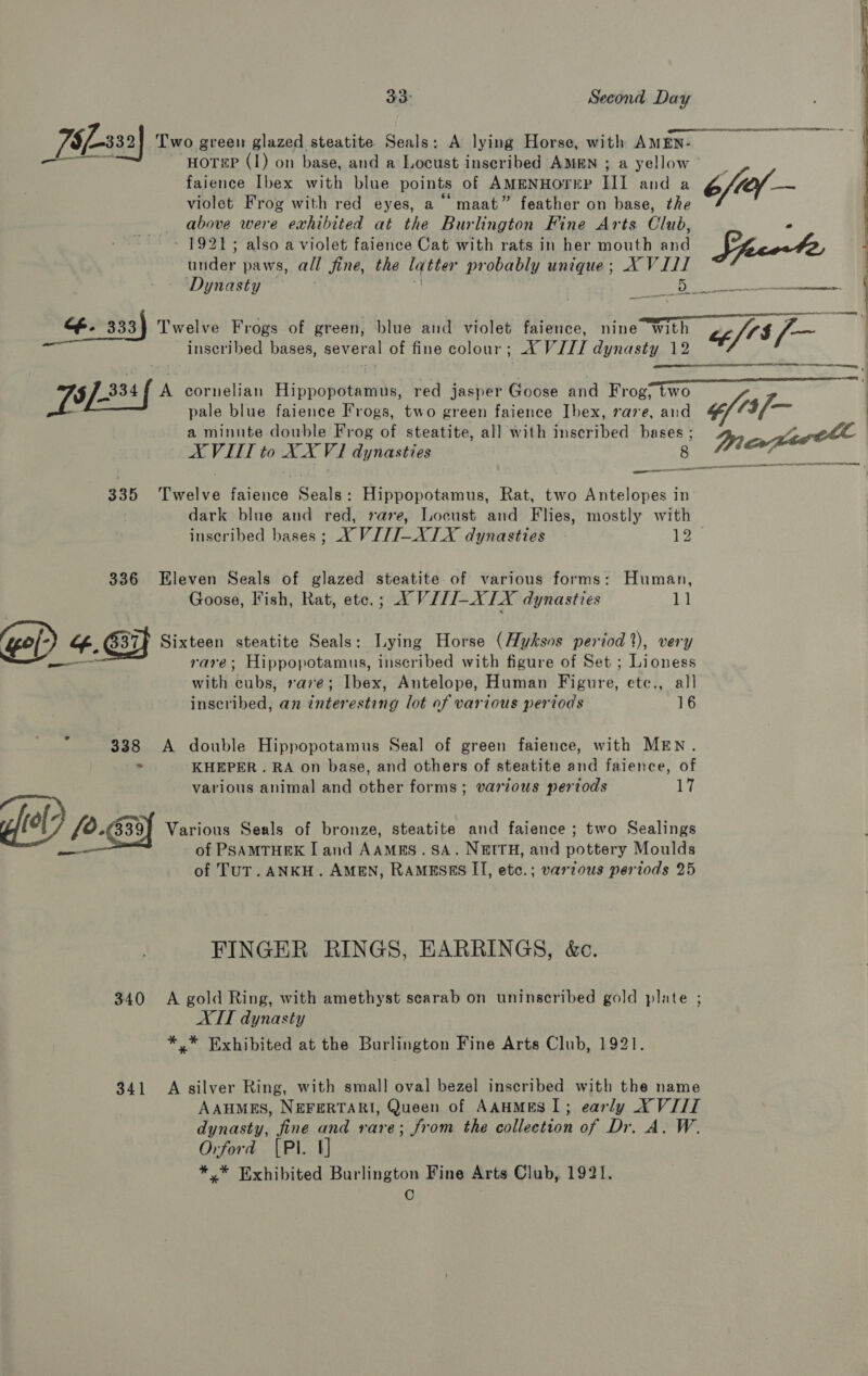 T§f-332 Two green glazed steatite Seals: A lying Horse, with AMEN- ety PS HOT#P (1) on base, and a Locust inscribed AMEN ; a yellow faience Ibex with blue points of AMENHOTEP Il and a 6/ef— violet Frog with red eyes, a maat” feather on base, the above were exhibited at the Burlington Fine Arts Club, ° ~ 1921; also a violet faience Cat with rats in her mouth and ciara under paws, all jine, the latter probably unique; X VIII Dynasty Be ae —  af. 333) Twelve Frogs of green, blue and violet faience, nine with ae inscribed bases, several of fine colour; AX VIII dynasty 12 WL) Eced| A cornelian Hippopotamus, red jasper Goose and Frog; two pale blue faience Frogs, two green faience Ibex, rave, and ¢f?3/— a minute double Frog of steatite, all with inscribed ast a ett A VIII to XX V1 dynasties minal  A SME. tc nenctnasnct OOO 335 Twelve faience Seals: Hippopotamus, Rat, two eae in dark blue and red, raze, Locust and Flies, mostly with inscribed bases ; X VITI-XLX dynasties Pa 336 Eleven Seals of glazed steatite of various forms: Human, Goose, Fish, Rat, etc. joX VPH=X EX dynasties i ‘gol-) ff. G37F Sixteen steatite Seals: Lying Horse (Huksos period %), very —— rare; Hippopotamus, inscribed with figure of Set ; Lioness with cubs, rave; Ibex, Antelope, Human Figure, etc., all inscribed, an interesting lot of various periods 16 ; 338 A double Hippopotamus Seal of green faience, with MEN. - KHEPER. RA on base, and others of steatite and faience, of various animal and other forms; various periods 17 dll) so. 539 Various Seals of bronze, steatite and faience ; two Sealings of PSAMTHEK I and AAMRS. SA. NEITH, and pottery Moulds of TUT. ANKH. AMEN, RAMESES II, etc.; various periods 25 FINGER RINGS, EARRINGS, &amp;c. 340 A gold Ring, with amethyst scarab on uninscribed gold plate ; ATT dynasty *,* Exhibited at the Burlington Fine Arts Club, 1921. 341 A silver Ring, with small oval bezel inscribed with the name AAuMES, NEFERTARI, Queen of AAHMES I; early XVIII dynasty, fine and rare; from the collection of Dr. A. W. Orford [Pl 1] *,* Exhibited Burlington Fine Arts Club, 1921. C
