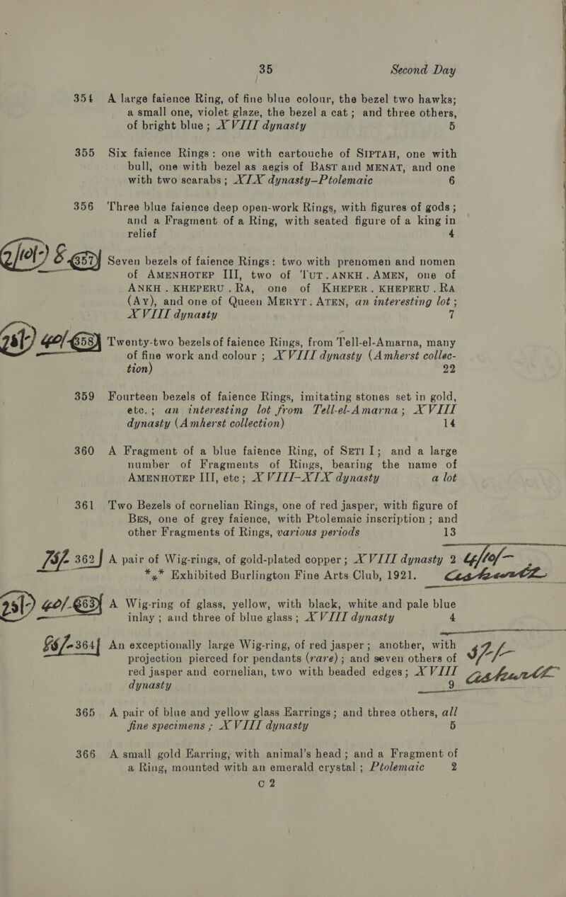 354 A large faience Ring, of fine blue colour, the bezel two hawks; a small one, violet glaze, the bezel a cat; and three others, of bright blue; X VIII dynasty 5 355 Six faience Rings: one with cartouche of SIPTAH, one with bull, one with bezel as aegis of Bast and MENAT, and one with two scarabs; XX dynasty—Ptolemaic 6 356 ‘Three blue faience deep open-work Rings, with figures of gods ; and a Fragment of a Ring, with seated figure of a king in relief 4 Ghlel) &amp;-exy Seven bezels of faience Rings: two with prenomen and nomen of AMENHOTEP III, two of ‘ltuT.ANKH. AMEN, one of ANKH . KHEPERU.RA, one of KHEPER. KHEPERU. RA (Ay), and one of Queen Meryr: ATEN, an interesting lot ; AX VIII dynasty si Go|. 58A ‘Twenty-two bezels of faience Rings, from Tell-el-Amarna, many of fine work and colour ; X VIII dynasty (Amherst collec- tion) 22 359 Fourteen bezels of faience Rings, imitating stones set in gold, etc.; an interesting lot from Tell-el-Amarna; XVIII dynasty (Amherst collection) : 14 360 A Fragment of a blue faience Ring, of Seri11I; and a large number of Fragments of Rings, bearing the name of AMENHOTEP III, ete; XY VJJI-XIX dynasty a lot 361 Two Bezels of cornelian Rings, one of red jasper, with figure of Bs, one of grey faience, with Ptolemaic inscription ; and other Fragments of Rings, various periods bs  *,* Exhibited Burlington Fine Arts Club, 1921. 99) Ge/- E63 A Wig-ring of glass, yellow, with black, white and pale blue inlay ; and three of blue glass; X VIII dynasty 4 §§/-364| An exceptionally large Wig-ring, of red jasper; another, with projection pierced for pendants (rare); and seven others of   365. A pair of blue and yellow glass Earrings; and three others, all fine specimens ; X VIII dynasty 5 366 A small gold Earring, with animal’s head; and a Fragment of a Ring, mounted with an emerald crystal ; Ptolemaic 2 C 2