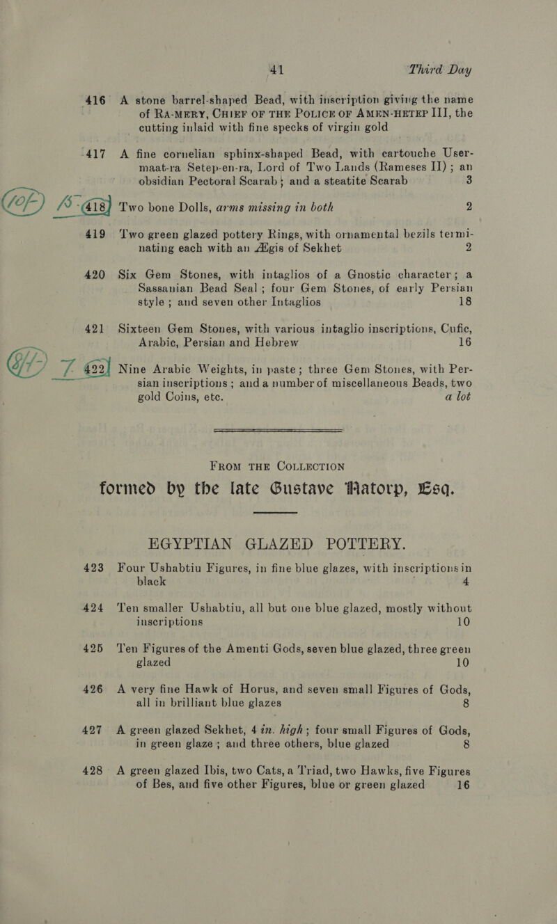 417 A stone barrel-shaped Bead, with inscription giving the name of RA-MERY, CHIEF OF THE POLICE OF AMEN-HETEP III, the cutting inlaid with fine specks of virgin gold A fine cornelian sphinx-shaped Bead, with cartouche User- maat-ra Setep-en-ra, Lord of Two Lands (Rameses II) ; an obsidian Pectoral Soarah | and a steatite Scarab 3 419 420 42] Two green glazed pottery Rings, with ornamental bezils termi- nating each with an Atgis of Sekhet 2 Six Gem Stones, with intaglios of a Gnostic character; a Sassanian Bead Seal; four Gem Stones, of early Persian style ; and seven other Intaglios 18 Sixteen Gem Stones, with various intaglio inscriptions, Cufic, Arabic, Persian sia Hebrew 16 sian inscriptions ; and a number of miscellaneous Beads, two gold Coins, ete. a lot  FROM THE COLLECTION 423 424 425 426 427 428 EGYPTIAN GLAZED POTTERY. Four Ushabtiu Figures, in fine blue glazes, with inscriptions in black 4 Ten smaller Ushabtiu, all but one blue glazed, mostly without inscriptions 10 Ten Figures of the Amenti Gods, seven blue glazed, three green glazed 10 A very fine Hawk of Horus, and seven small Figures of Gods, all in brilliant blue glazes 8 A green glazed Sekhet, 42”. high; four small Figures of Gods, in green glaze; and three others, blue glazed 8 A green glazed Ibis, two Cats, a ‘l'riad, two Hawks, five Figures of Bes, and five other Figures, blue or green glazed 16