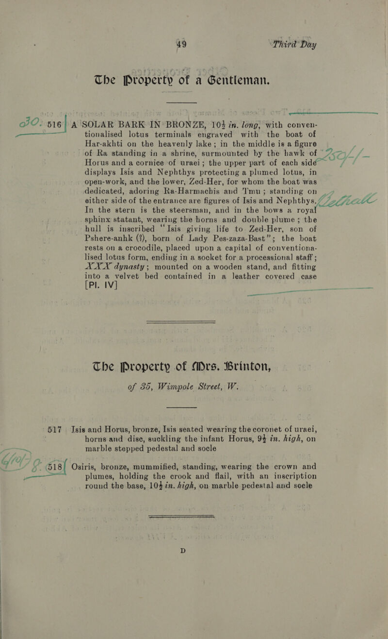 The Property of a Gentleman. eee tionalised lotus terminals engraved with the boat of Har-akhti on the heavenly lake; in the middle is a figure of Ra standing ina shrine, sue monn bed by the hawk of “&gt;&gt; Horus and a cornice of uraei; the upper part of each side ~ displays Isis and Nephthys protecting a plumed lotus, in open-work, and the lower, Zed-Her, for whom the boat was either side of the entrance are figures of Isis and Nephthys./ Lal fie ae In the stern is the steersman, and in the bows a thys 2 sphinx statant, wearing the fons and double plume; the hull is inscribed “Isis giving life to. Zed-Her, son of Pshere-anhk (2), born of Lady Pes-zaza-Bast”; the boat rests on a crocodile, placed upon a capital of conventiona- lised lotus form, ending in a socket for a processional staff ; AX X dynasty; mounted on a wooden stand, and fitting into a velvet bed contained in a leather covered case [PI. IV] | ee es a 5 —aSe The Property of Mrs. Brinton, of 35, Wimpole Street, W. ff. 7 .  horns and disc, suckling the infant Horus, 94 zn. high, on marble stepped pegastal and socle plumes, holding the crook and flail, with an inscription round the base, 10$in. high, on uaahle pedestal and socle
