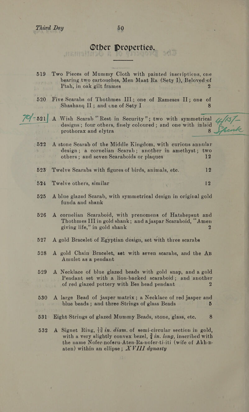 519 ; Otber Properties. Two Pieces of Mummy Cloth with painted inscriptions, one bearing two cartouches, Men Maat Ra (Sety I), Beloved -of Ptah, in oak gilt frames 2 Five Scarabs of Thothmes III; one of Rameses II; one of Shashang II; and une of Sety I 8  n—_— eke 525 526 527 528 529 530 531 532 designs; four others, finely care: ; and one with inlaid prothorax and elytra . 8  A stone Scarab of the Middle Kingdom, with curious annular design; a cornelian Scarab; another in amethyst; two others ; and seven Scaraboids’ or plaques 12 Twelve Scarabs with figures of birds, animals, ete. 12 A blue glazed Scarab, with symmetrical design in original gold funda and shank A cornelian Scaraboid, with prenomens of Hatshepsut and Thothmes II] in gold shank; and ajaspar Scaraboid, “Amen giving life,” in gold shank 2 A gold Bracelet of Egyptian design, set with three scarabs A gold Chain Bracelet, set with seven scarabs, and the AB Amulet as a pendant A Necklace of blue glazed beads with gold snap, and a gold Pendant set with a lion-backed scaraboid; and another of red glazed pottery with Bes head pendant 2 A large Bead of jasper matrix; a Necklace of red jasper and blue beads; and three Strings of glass Beads 5 Hight Strings of glazed Mummy Beads, stone, glass, etc. 8 A Signet Ring, t@7n. diam. of semi-circular section in gold, with a very slightly convex bezel, #22. long, inscribed with the name Nofer-noferu-Aten-Ra-nofer-ti-iti (wife of Akh-n- aten) within an ellipse; X VJ/Z dynasty 