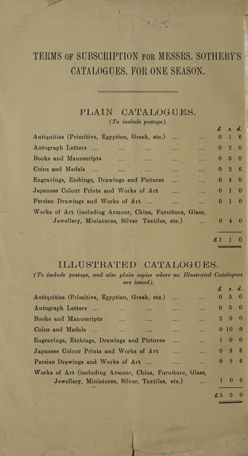 TERMS or SUBSCRIPTION For MESSRS. SOTHEBY'S CATALOGUES, FOR ONE SEASON,  PLAIN CA'TALOGUES. (7'o include postage). Antiquities (Primitive, Egyptian, Greek, etc.) ‘i i 3 Autograph Letters ... ey ely Books and Manuscripts 0 che a0 Coins and Medals Oc °2en6 Engravings, Etchings, Drawings and Pictures 0 4 0 Japanese Colour Prints and Works of Art 07 Si 10 Persian Drawings and Works of Art ae =e = 0 -14..0 Works of Art (including one China, Piri toes Glass, Jewellery, Miniatures, Silver Textiles, etc.) - 0 4 0 £E aD ILLUSTRATED CATALOGUES. (7'o include postage, and also plain copies where no Illustrated Catalogues are tssued ). £ ee od, Antiquities (Primitive, Egyptian, Greek, etc.) ... sad OS: 0 Autograph Letters ... Cad ihe Pat 8 0. B00 Books and Manuscripts Ew ab, = ee ye bee Coins and Medals ... ae re ee Ps 010 0 Engravings, Etchings, Drawings and Pictures... aoe Loe. 0 Japanese Colour Prints and Works of Art a ie 0 2° ° 6 Persian Drawings and Works of Art ... .o% is Dies 4G Works of Art (including eeraouy, China, Furniture, Glass, ‘Jewellery, Miniatures, Silver, Textiles, etc.) ~ ... PU Us £5 5 O