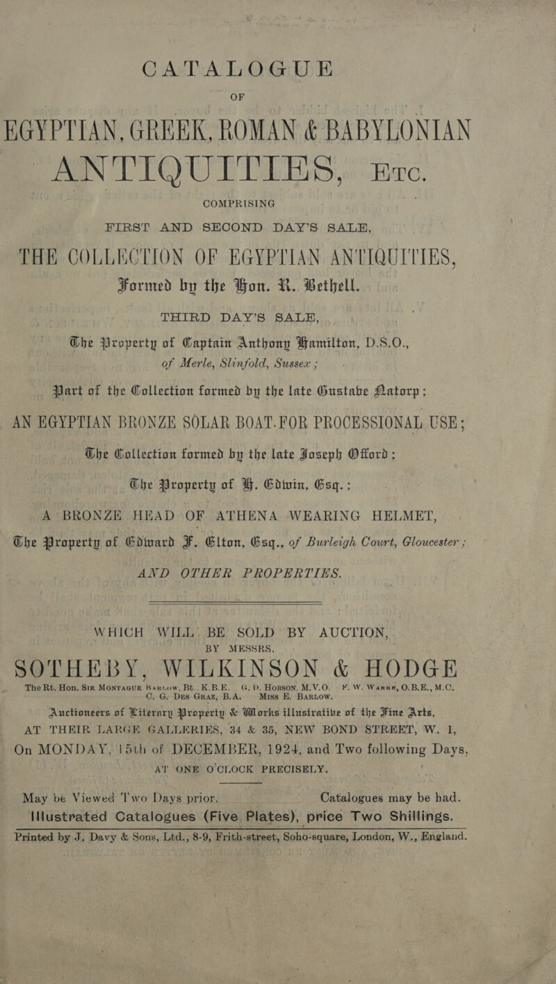 CATALOGU E EGYPTIAN, GREEK, ROMAN &amp; BABYLONIAN ANTIQUITIES,. Bre. COMPRISING FIRST AND SECOND DAY’S SALE, THE COLLECTION OF EGYPTIAN ANTIQUITIES, Formed by the Hon. V.. Bethel. THIRD DAY’S SALE, Ghe Property of Captain Anthony Hamilton, D.S.O., of Merle, Slinfold, Sussex ; Part of the Wollection formed by the late Gustabe Datorp; AN EGYPTIAN BRONZE SOLAR BOAT.FOR PROCESSIONAL USE; @be Collection formed by the late Joseph Offord; G@he Property of YF. Ediuin, Esq. ; A BRONZE HEAD OF ATHENA WEARING HELMET, Che Property ae Gdinard ¥. Glton, Gsy., of Burleigh Court, Gloucester ; AND OTHER PROPERTIES.  WHICH WILL. BE SOLD BY AUCTION, BY MESSRS. SOTHEBY, WILKINSON &amp; HODGE The Rt. Hon. Sir Monracur Bakwow, Bt..K.B.E. G.D. Hopson. M.V.O. ¥. W. Warne, O.B.E., M.C, C. G. Des Graz, B.A. Miss E, BAaRriow. Auctioneers of Literary Property &amp; Works illustrative of the Fine Arts, AT THEIR LARGE GALLERIKS, 34 &amp; 35, NEW BOND STREET, W. 1, On MONDAY, 15th of DECEMBER, 1924, and Two following Days, AT ONE O CLOCK PRECISELY.  May be Viewed T’wo Days prior. Catalogues may be had. IMustrated Catalogues (Five Plates), price Two Shillings. Printed by J. Davy &amp; Sons, Ltd., 8-9, Frith-street, Soho-square, London, W., England.