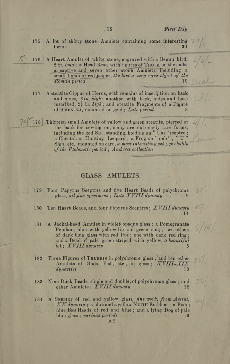 175 A lot of thirty stone Amulets containing some interesting forms . 30 176 | A Heart Amulet of white stone, engraved with a RCH Bie: 2in. long; a Head Rest, with figures of THOTH on the aay, _a.captive and seven other stone Amulets, including a “small Lamp of red j jasper, the last a very rare object of the Roman period 10 Nee — - cop eeresnengte wat Cs ree ape nem 177 Asteatite Cippus of Horus, with remains of inscription on back and sides, Hee high: another, with back, sides and base inscribed, 247%n. high; and steatite Fragments of a Figure of AMEN- Ga, mounted on gold; Late period 3 Jo{ “178] } Thirteen small Amulets of yellow and green ataatital ideaee at tae the back for sewing on, many are extremely rare forms, including the god SET, standin , holding an ‘ Uas” sceptre ; a Cheetah or Hunting Vesna - a Frog on “neb”; °U” Sign, ete., mounted on card, a most interesting set ; probably of the Ptolemaic period ; Amherst collection GLASS AMULETS. 179 Four Papyrus Sceptres and five Heart Beads of polychrome glass, all fine specimens ; Late X VIII dynasty 9 180 Ten Heart Beads, and four Papyrus Sceptres; X VIII dynasty 14 181 &lt;A Jackal-head Amulet in violet opaque glass ; a Pomegranate Pendant, blue with yellow lip and green ring; two others of dark blue glass with red lips; one with dark red ring ; and a Bead of pale green striped with yellow, a beautiful lot; X VIII dynasty 5 182 Three Figures of THUERIS in polychrome glass - and ten other Amulets of Gods, Fish, etc., in glass; “© VJZI-XLY dynasttes 3 183 Nine Duck Beads, single and double, of polychrome glass; and other Amulets ; X VIII dynasty 18 184 A SreKkuHetT of red and yellow glass, jine work, from Assiut, XX dynasty ; a blue and ayellow NrirH Emblem ; a Fish ; nine BEs Heads of red and blue; and a lying Moe of fate blue glass ; various periods 19