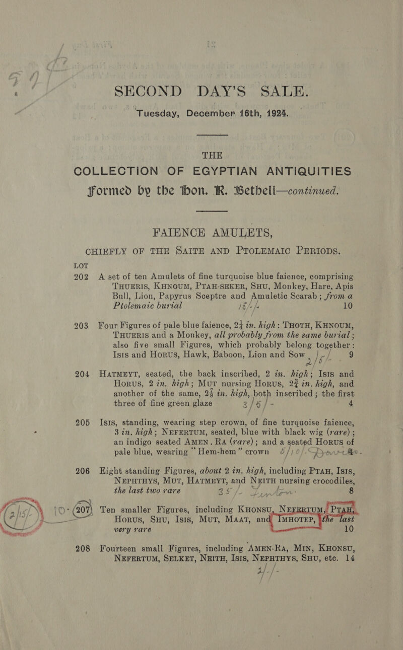 er ~~ Ff pew PL og [re /. ‘ fg sid; Yt ae Bits * roe r “Wipers SECOND DAY'S SALE. ‘Tuesday, BocHinten 16th, 1924. THE COLLECTION OF EGYPTIAN ANTIQUITIES formed by the hon. IR. Betbell—continued. FAIENCE AMULETS, CHIEFLY OF THE SAITE AND PTOLEMAIC PERIODS. LOT 202 A set of ten Amulets of fine turquoise blue faience, comprising THUERIS, KHNOUM, PTAH-SEKER, SHU, Monkey, Hare, Apis Bull, Lion, Papyrus Sceptre and fe he tas Scarab ; from a Bisinate burial )§/ 10 203 Four Figures of pale blue faience, 24 ie high: THOTH, KHNoUM, THUERIS and a Monkey, all probably from the same burial ; also five small Figures, which probably belong Loge bine Isis and Horus, Hawk, Baboon, Lion and Sow 2/6 9 204 HATMEYT, seated, the back inscribed, 2 zn. nok! Isis and Horus, 2 in. high: Mut nursing Horus, 22 in. high, and another of the same, 2 in. high, peu inscribed ; the first three of fine green glaze 3 / a, 4 205 Isis, standing, wearing step crown, of fine turquoise faience, 3 in. high; NEFERTUM, seated, blue with black wig (rare) ; an indigo Beated AmEN. Ra (&gt;: are); and a seated Steet of pale blue, wearing “Hem-hem” crown &amp;/) ¢ ‘OB. + Me . 206 Hight standing Figures, about 2 in. high, including Pra, Isis, NEPHTHYS, Mut, HATMEYT, ah N&amp;ITH nursing crocudi la the last two rare RS Lye ra  very rare 10 208 Fourteen small Figures, including AmMEN-Ra, MIN, KHONSU, NEFERTUM, SELKET, NeitH, Isis, NEPHTHYS, SHU, etc. 14 aff: /