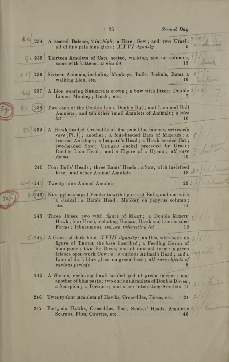  j ' Cr 235 238 239 240 ~241 243 61244) 245 246 247 ? 28 Second cthid all of fine pale blue glaze; AX VI dynasty 5 Thirteen Amulets of Cats, seated, walking, and on domais, some with kittens; a nice lot 13 ee Sixteen Animals, including Niobe sa! Bulls, Jackals, Rams, a  Lions; Monkey; Duck; ete. 7 Two each of the Double Lion, Double Bull, and Lion and Bull Amulets; and ten other al “Amulets of Animals; a nice a A Hawk-headed Crocodile of fine pale blue faience, extremely rare [PI. |]; another; a four-headed Ram of MENDES; a trussed Antelope; a Leopard’s Head; a Hawk-headed Cat ; two-headed Sow; Upuatu Jackal preceded by Uraei ; Double Lion Head; and a Figure of a Hyena; all rare forms 10 Four Bulls’ Heads ; three Rams’ Heads ;.a Sow, with inscribed base; and other Animal Amulets 18 « Twenty-nine Animal Amulets 29 3 | Nine pylon-shaped Pendants with figures of Bulls, and one with a Jackal; a Ram’s Head; Monkey on papyrus column ; etc. 14 figure of 'THOTH, the base inscribed ; a Feeding Heron of blue paste ; two Ba Birds, one of Aihawan form ; a green faience open-work Cowrie; a curious Animal’s Head ; anda Lion of dark blue glaze on green base; all rare objects of various periods 8 A Shrine, enclosing hawk-headed god of green faience ; and another of blue paste; two curious Amulets of Double Doves ; a Scorpion ; a Tortoise; and other interesting Amulets 11 Twenty-four Amulets of Hawks, Crocodiles, Ibises, ete. 24 Forty-six Hawks, Crocodiles, Fish, Snakes’ Heads, Amuletic Scarabs, Flies, Cowries, etc. 46