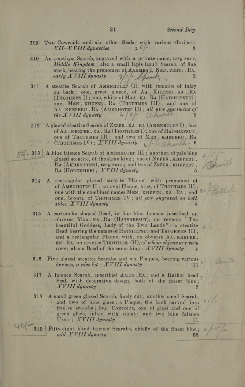 309\. Two Cowroids .and six other Seals; with various ‘devices ; XTI-X VIIT dynasties Sipe 8 310 An amethyst Scarab, engraved with a private name, very rare, | . Middle Kingdom ; also a small lapis lazuli Scarab, of fine work, bearing the prenomen sy DAH EB.PEHTI. 4p carly X VIIT dynasty Wf de 311 A steatite Scarab of jae ay with remains of inlay on back; one, green glazed, of AA. KHEPER.KA.:RA (THoTHMEs I) ; one, white of MAA.KA. RA (HATSHEPSUT) ; one,- MEN. KHEPER. RA (THOTHMES III) ; and one of AA .KHEPERU . RA (Aarmwnorgr WW); all nice specimens of the X VIII dynasty Lp | / CL paps 5 312 A glazed steatite Scarab of THIWR . KA. RA (AmENHoTEP I); one of AA. KHEPER. KA. RA(THOTHMES I); one of HATSHEPSUT; one of THotHMEs III; and two, of NON KHEPERU Ra ’ (THotuMEs IV) ; “X VILL dynasty ' wo | = OA 6 Sly ue eeeecen: glazed steatite, of the same king; one iif NEFER . KHEPERU . RA (AKHENATEN), very rare; and two of ZEZER . KHEPERU . Ra (HoremueEs); X VIII osty 5 $314 A rectangular glazed ‘steatite Plaque, with prenomen of of AMENHOTEP IT; an oval Plaque, blue, of ThorHMes III ; ‘one with the combined names MEN. KHEPER. KA. RA; and one, brown, of THOTHMES IV ; all are engraved on both sides, X VIII dynasty 4 315 A cartouche shaped Bead, in fine blue faience, inscribed on -: . obverse :MAA.KA.RA (HATSHEPSUT), on reverse “The beautiful Goddess, Lady of the Two Lands”: a steatite Bead bearing the names of HATSHEPSUT and THOTHMEs III; and a rectangular Plaque, with, on obverse AA.KHEPER. EN. RA, on reverse THOTHMES (II), of whom objects are very _ rare; also a Bead of the same king; X VIJI dynasty 4 25 Seal, with decorative design, both of .the finest blue; 318 A small green glazed ety pire cut ; another small Scarab, « and. two of blue glass ; a Plaque, ‘the back carved into twelve scarabs ; four Cowroids, one of glass and one of green glaze, Tlie with violet; and two blue faience ) | ' Uzats ;s XVIII dynasty | NG \ :-319 \ Fifty. eight. blind faience Scarabs, chiefly of the finest blue ; nt mia A VILE dynasty 58 