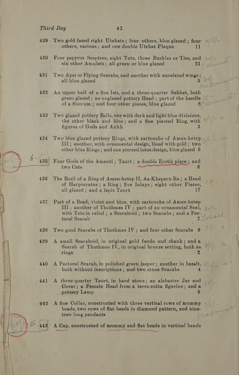   430 431 432 433 434 437 438 439 440 441 Two gold faced right Utchats; four others, blue glazed ; four _ others, various; and one double Utchat Plaque 11 Four papyrus Sceptres, eight Tets, three Buckles or Ties, and six other Amulets; all green or blue glazed pa Two Apai or Flying Scarabs, and another with unrelated wings ; all blue glazed 5 An upper half of a fine Isis, and a three-quarter Sekhet, both green glazed ; an unglazed pottery Head ; part of the handle of a Sistrum ; and four other pieces, blue glazed 8 the other black and blue; and a fine pierced Ring, with - figures of Gods and Ankh | 3 Two blue glazed pottery Rings, with cartouche of Amen-hetep , III; another, with ornamental design, lined with gold ; two other blue Rings ; and one pierced lotus design, blue glazed 6 Four Gods of the Amenti; Taurt ; a double Erotic piece ; and oP at Oe AO OR two Cats een  The Bezil of a Ring of Amen-hetep II, Aa-Kheperu-Ra; a Head of Harpocrates ; a Ring; five Inlays; eight other Pieces, all glazed ; and a lapis Taurt hes Part of a Bead, violet and blue, with cartouche of Amen-hetep III ; another of Thothmes IV ; part of an ornamental Seal, with Tetsin relief ; a Scaraboid ; two Scarabs; and a Pec- toral Scarab Li Two good Scarabs of Thothmes IV ; and four other Scarabs 6 A small Scaraboid, in original gold funda and shank; and a Scarab of Thothmes LV, in original bronze setting, both as Tings 2 A Pectoral Scarab, in polished green jasper ; another in basalt, both without inscriptions ; and two stone Scarabs 4 A three-quarter Taurt, in hard stone; an alabaster Jar and Cover; a Female Head from a terra-cotta figurine; and a pottery Lamp 5 A fine Collar, constructed with three vertical rows of mummy beads, two rows of flat beads in diamond pattern, and nine- teen long pendants A Cap, constructed of mummy and flat beads in vertical bands enema
