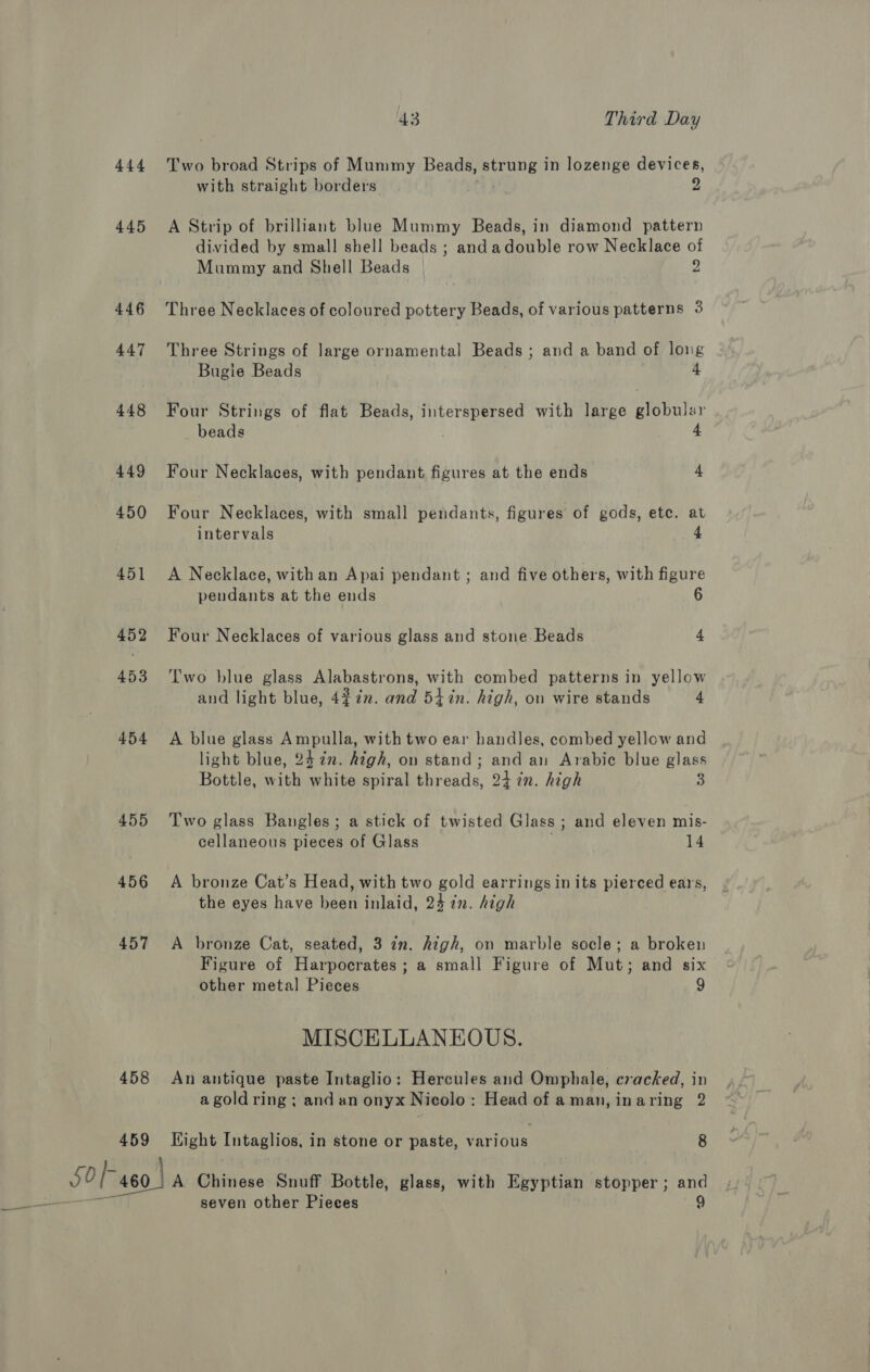 444 445 446 447 448 449 450 451 452 453 454 455 456 457 458 459 43 Third Day Two broad Strips of Mummy Beads, aan in lozenge devices, with straight borders . 2 A Strip of brilliant blue Mummy Beads, in diamond pattern divided by small shell beads ; and adouble row Necklace of Mummy and Shell Beads 2 Three Necklaces of coloured pottery Beads, of various patterns 3 Three Strings of large ornamental Beads ; and a band of long Bugie Beads 4. Four Strings of flat Beads, interspersed with large Bepater beads . 4 Four Necklaces, with pendant figures at the ends 4 Four Necklaces, with small pendants, figures of gods, ete. at intervals 4 A Necklace, with an Apai pendant ; and five others, with figure pendants at the ends 6 Four Necklaces of various glass and stone Beads 4 Two blue glass Alabastrons, with combed patterns in yellow and light blue, 4272. and 54%in. high, on wire stands 4 A blue glass Ampulla, with two ear handles, combed yellow and light blue, 24 in. high, on stand; and an Arabic blue glass Bottle, with white spiral threads, 24 in. high 3 Two glass Bangles; a stick of twisted Glass ; and eleven mis- cellaneous pieces of Glass 14 A bronze Cat’s Head, with two gold earrings in its pierced ears, the eyes have been inlaid, 24 in. high A bronze Cat, seated, 3 in. high, on marble socle; a broken Figure of Harpocrates; a small Figure of Mut; and six other metal Pieces 9 MISCELLANEOUS. An antique paste Intaglio: Hercules and Omphale, cracked, in a gold ring ; and an onyx Nicolo: Head of aman,inaring 2 Eight peace in stone or paste, various 8 A Chinese Snuff Bottle, glass, with Egyptian stopper; and