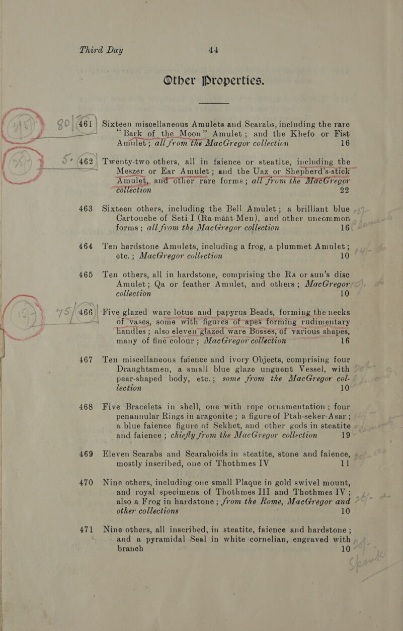 i \ Other Properties. 463 467 468 469 470 471 * Bark of the Moon” Amulet; and the Khefo or Fist Amulet ; “all fr ‘om the MacGr egor collection 16 Twenty-two others, all in faience or steatite, including the Meszer or Ear Amulet; and the Uaz or Shepherd’s- stick — Amulet, and“6ther rare forms; all from the MaéGregor “éllection 99 Sixteen others, including the Bell Amulet; a brilliant blue Cartouche of Seti I (Ra-maat-Men), and other uncommon forms; all from the MacGregor collection 16 ‘len hardstone Amulets, including a frog, a plummet Amulet; ete.; MacGregor collection 10 Ten others, all in hardstone, comprising the Ra or sun’s disc Amulet; Qa or feather Amulet, and others; MacGregor collection 10 Five glazed ware lotus and papyrus Beads, forming the necks of ‘vases, some with figures of apes forming rudimentary handles ; also eleven glazed ware Bosses, of various shapes, many Wate colour ; MacGregor collection 16 Ten miscellaneous faience and ivory Objects, comprising four Draughtsmen, a small blue glaze unguent Vessel, with © pear-shaped body, etc.; some from the MacGregor col- lection 10 Five Bracelets in shell, one with rope ornamentation ; four penannular Rings in aragonite ; a figureof Ptah-seker-Asar ; a blue faience figure of Sekhet, and other gods in steatite _and faience ; chiefly from the MacGregor collection 19 Eleven Scarabs and Scaraboids in steatite, stone and faience, . mostly inscribed, one of Thothmes IV 11 Nine others, including one small Plaque in gold swivel mount, and royal specimens of Thothmes III and Thothmes IV ; also a Frog in hardstone; from the ome, MacGregor ae / other collections 10 Nine others, all inscribed, in steatite, faience and hardstone ; - and a pyramidal Seal in white cornelian, engraved with