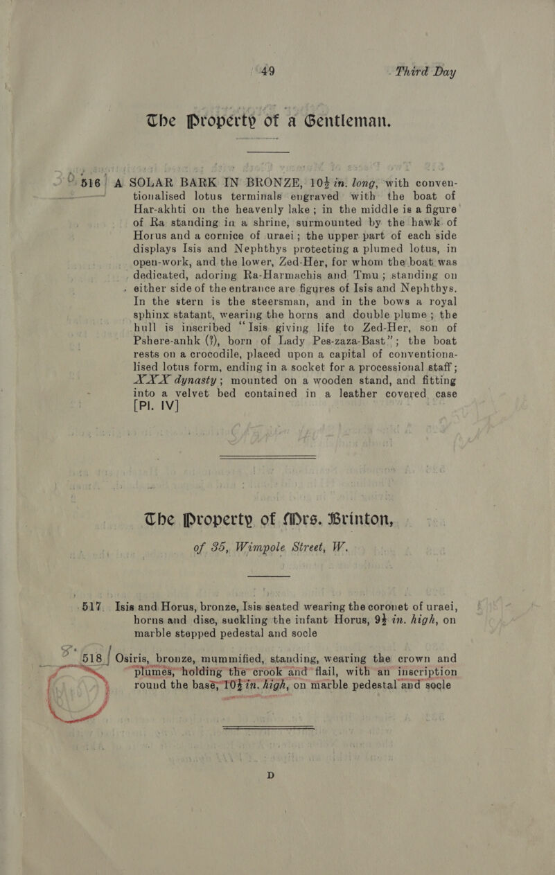 “49 Phird Day The Property of a Gentleman. I¥ 516 sa SOLAR BARK IN BRONZE, veo in. ‘Bog ith conven- vie. tionalised lotus terminals engraved with the boat of Har-akhti on the heavenly lake; in the middle is a figure of Ra standing in a shrine, sdiinbuntod by the hawk. of Horus and a cornice of uraei; the upper part of each side displays Isis and Nephthys protecting a plumed lotus, in opeu-work, and the lower, Zed-Her, for whom the boat. was dedicated, adoring Ra-Harmachis and Tmu; standing on . either side of the entrance are figures of Isis and Nephthys. In the stern is the steersman, and in the bows a royal sphinx statant, wearing the horns and double plume; the hull is inscribed “Isis. giving life to Zed-Her, son of Pshere-anhk (?), born of Lady Pes-zaza-Bast”; the boat rests on a crocodile, placed upon a capital of conventiona- lised lotus form, ending in a socket for a processional staff ; AX X dynasty ; mounted on a wooden stand, and fitting : into a velvet bed contained in a leather covered case [PI. 1V] Che Property of Mrs. Brinton, of 35, Wimpole Street, W. .517. Isis and Horus, bronze, Isis: seated wearing the coronet of uraei, horns and dise, suckling the infant Horus, 94 in. high, on marble stepped pedestal and socle “518 | Osiris, bronze, panied Re eatini wearing the crown and “stames™ hotditig the” erOeR” and flail, with an inscription : round the baat 0g f in. i high, on “aretha pedestal and socle