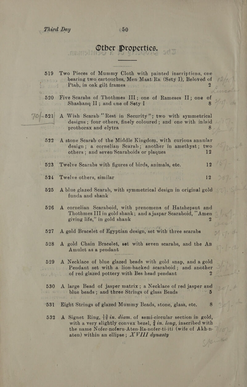 519 522 523 694 525 526 527 528 529 532 Other Properties. Two Pieces of Mummy Cloth with painted inscriptions, one bearing two cartouches, Men Maat Ra (Sety I), Beloved of Ptah, in oak gilt frames. | 2 Five Scarabs of Thothmes ne one of Rameses II; one of Shashang I] ; and ene of Sety I . 8 A Wish Scarab “Rest in Security”; two with symmetrical designs ; four others, finely coloured; and one with inlaid prothorax and elytra | 8 A stone Scarab of the Middle Kingdom, with curious annular design; a cornelian Scarab; another in amethyst; two others ; and seven Scaraboids or plaques 12 ‘Twelve Scarabs with figures of birds, animals, ete. 12 Twelve others, similar 1S) | 12 A blue glazed Scarab, with symmetrical design in original gold funda and shank A cornelian Scaraboid, with prenomens of Hatshepsut and Thothmes III in gold shank; and ajaspar Scaraboid, ‘“Amen giving life,” in gold shank 2 A gold Bracelet of Egyptian design, set with three scarabs A gold Chain Bracelet, set with seven scarabs, and the AB Amulet as a pendant A Necklace of blue glazed beads with gold snap, and a gold Pendant set with a lion-backed scaraboid ; and. another of red glazed is with Bes head af ELS 2 A large Bead of jasper matrix; a Necklace of red j jasper ang blue beads ; and three Strings of Biase Beads 5 Eight Strings of glazed Mummy Beads, stone, glass, etc. 8 A Signet Ring, +¢7n. diam. of semi-circular section in gold, with a very slightly convex bezel, #7n. long, inseribed with the name Nofer-noferu-Aten-Ra-nofer-ti-iti (wife of Akh-n-
