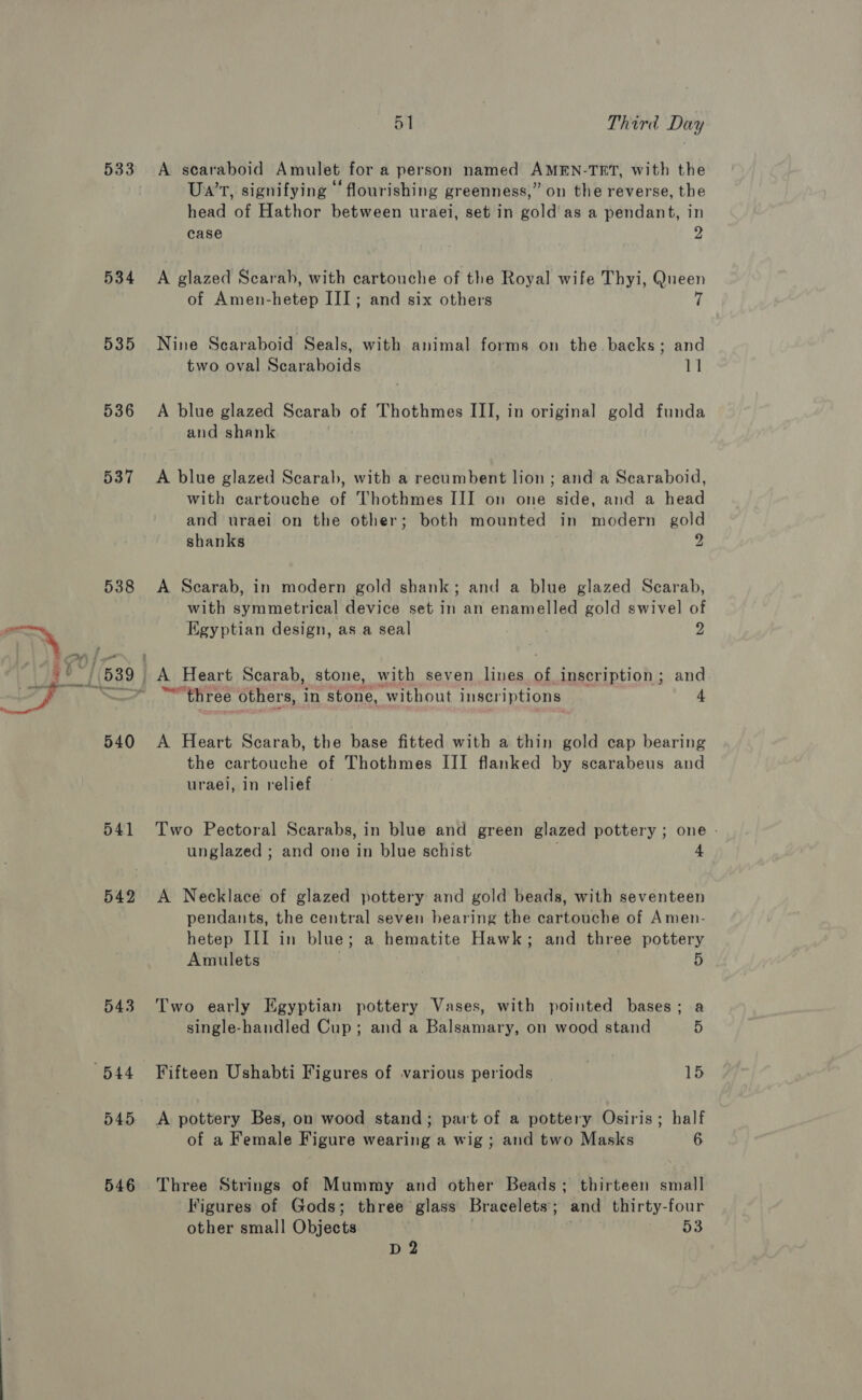 533 534 535 536 537 538 540 541 542 543 545 546 51 Third Day A scaraboid Amulet for a person named AMEN-TET, with the ° . . ‘ . . Ua’r, signifying © flourishing greenness,” on the reverse, the head of Hathor between uraei, set in gold'as a pendant, in case 9 A glazed Scarah, with cartouche of the Royal wife Thyi, Queen of Amen-hetep III; and six others ff Nine Scaraboid Seals, with animal forms on the backs; and two oval Scaraboids 11 A blue glazed Scarab of Thothmes III, in original gold funda and shank A blue glazed Scarab, with a reeumbent lion ; and a Scaraboid, with cartouche of Thothmes III on one side, and a head and uraei on the other; both mounted in modern gold shanks 9 A Scarab, in modern gold shank; and a blue glazed Scarab, with symmetrical device set in an enamelled gold swivel of Egyptian design, as a seal 2 A Heart Scarab, stone, with seven lines ha inscription; and ™ three others, in stone, ‘without inscriptions 4 A Heart Scarab, the base fitted with a thin gold cap bearing the cartouche of Thothmes III flanked by scarabeus and urael, in relief Two Pectoral Scarabs, in blue and green glazed pottery ; one » unglazed ; and one in blue schist 4 A Necklace of glazed pottery and gold beads, with seventeen pendants, the central seven hearing the cartouche of Amen- hetep III in blue ; a hematite Hawk; and three pottery Amulets 5 Two early Egyptian pottery Vases, with pointed bases; a single-handled Cup; and a Balsamary, on wood stand 5 Fifteen Ushabti Figures of various periods 15 A pottery Bes, on wood stand; part of a pottery Osiris; half of a Female Figure wearing a wig ; and two Masks 6 Three Strings of Mummy and other Beads; thirteen small Figures of Gods; three glass Bracelets ; and thirty-four other small Objects 53 D2