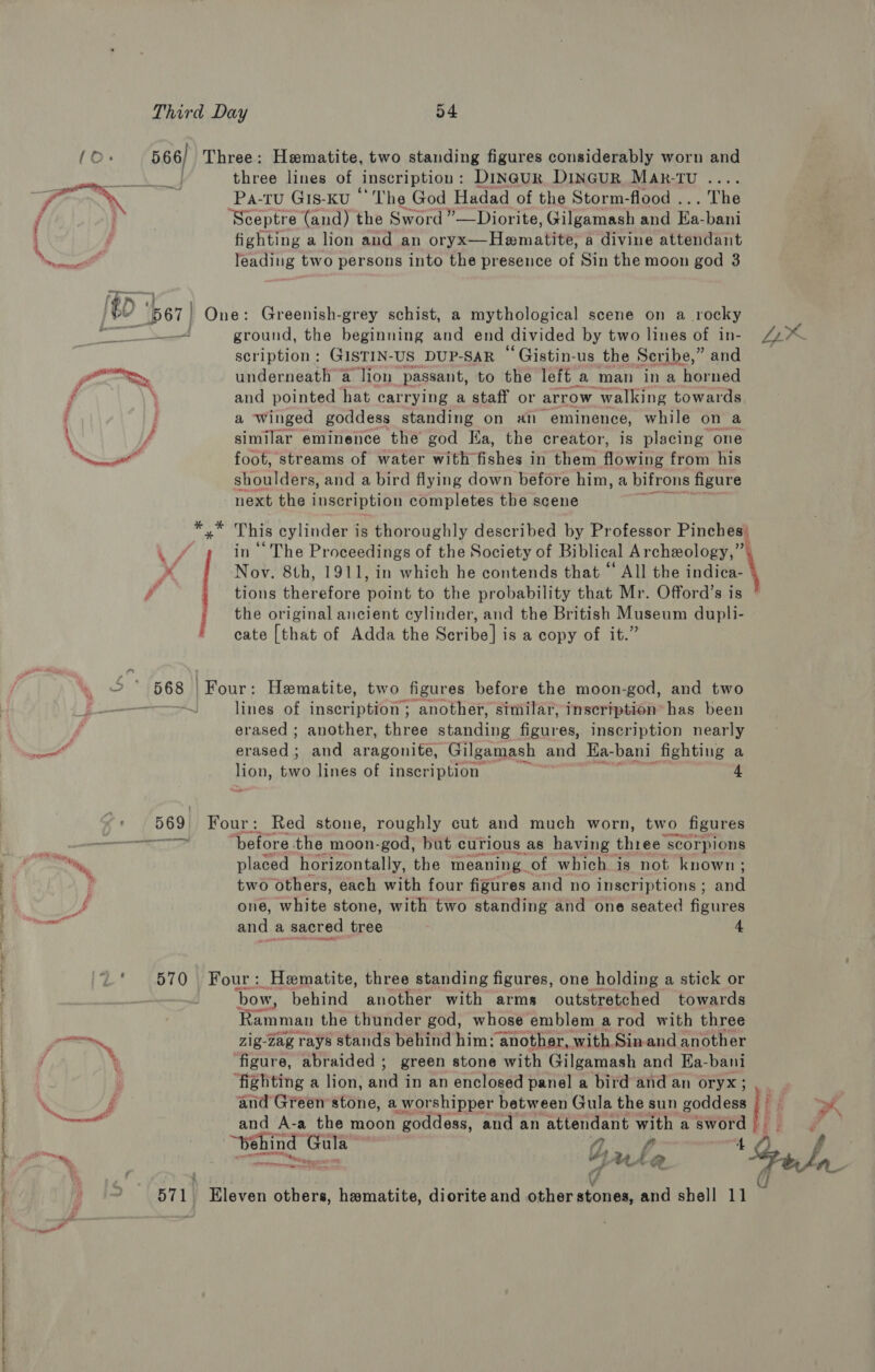 LLL LLL OE LL LE GO a — gi Third Day 54 566/ Three: Hematite, two standing figures considerably worn and | three lines of inscription : Dineur, DiInGuR MAR-TU .... Sceptre (and) the Sword ”—Diorite, Gilgamash and Ea- bani fighting a lion and an oryx__Hamatitt® a divine attendant leading two persons into the presence of Sin the moon god 3 - ground, the beginning and end divided by two lines of in- scription: GISTIN- US_DUP-SAR Gistin-us the Seribe,” and and pointed hat carrying a staff or arrow -walking towards a winged goddess standing on an eminence, while on a f similar eminence the god Ka, the creator, is placing one foot, streams of water with “Echbe in them Fees from his shoulders, and a bird flying down before him, a bifrons figure next the inscription completes the scene Wea in’ The Proceedings of the Society of Biblical Archeology, x Nov. 8th, 1911, in which he contends that “ All the indica- # tions therefore point to the probability that Mr. Offord’s is the original ancient cylinder, and the British Museum dupli- cate [that of Adda the Scribe] is a copy of it.” erased ; another, three standing ae inscription nearly erased; and aragonite, Gilgamash and Hia- bani fighting a lion, two lines of inscription 4 Sad: 569 Four: Red stone, roughly cut and much worn, two figures Tuts ‘before the moon-god, but curious as having thiee scorpions placed horizontally, the meaning of which is not known; two Others, each with four figures and no inscriptions ; and and a sacred tree 4 bow, behind another with arms outstretched towards Ramman the thunder god, whose emblem a rod with three zig-zag rays stands behind him: another, with Sinand another figure, abraided ; green stone with Gilgamash and Ea-bani ‘fighting a lion, 4nd in an enclosed panel a bird and an oryx; and Green stone, a worshipper between Gula the sun goddess and A-a the moon goddess, and an attendant with a sword Yale e a ne: 571. Eleven others, hamatite, diorite and other stones, and shell 1