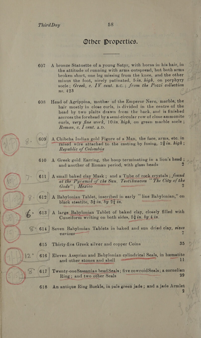 Otber Properties. 607 A bronze Statuette of a young Satyr, with horns in his hair, in the attitude of ranning with arms outspread, but both arms broken short, one leg missing from the knee, and the other minus the foot, nicely patinated, 57n. high, on porphyry socle; Greek, c. IV cent. B.c.; from the Pozzi collection no. 423 608 Head of Agrippina, mother of the Emperor Nero, marble, the hair mostly in close curls, is divided in the centre of the head by two plaits drawn from the back, and is finished accross the forehead by asemi-circular row of close ammonite curls, very fine work, 10in. high, on green marble socle ; Roman, c. I cent. a.v. yn / \ ar 609| A Chibcha Indian gold Figure of a Man, the face, arms, etc. in | - ~““Yaised wire attached to the casting by fusing, ‘ 92 in. high ; . ak Republic of Colombia 610 A Greek gold Earring, the hoop terminating in a lion’s head ; and another of Roman period, with glass beads bs —_ at the Pyr. amid of the Sun, Teotihuacau * ‘The City of the ppm a | 612) A Babylonian Tablet, inscribed in peat ‘ine Babylonian,” on black steatite, shin! by 24 in prasad Tm, EZ,’ 613 A large Babylonian Tablet of baked clay, closely filled with Cuneiform writing on both sides, 5g i in. by 41n. oan S° 614 | Seven Babylonian Tablets in baked and sun dried clay, sizes — various 7 615 Thirty-five Greek silver and copper Coins 35 we 616 | Eleven Assyrian and Babylonian cylindrical Seals, in hematite 3 | ae and other stones and shell Oman wari rages a eds ped A. fo “= ; j ey (61L7 Twenty-oneSassanian bead Seals; five cowroid Seals a cornelian 4 Ring 5 and two other Seals Bapeent a 99 Wa , 618 An antique Ring Buckle, in pale green jade; and a jade Armlet 2