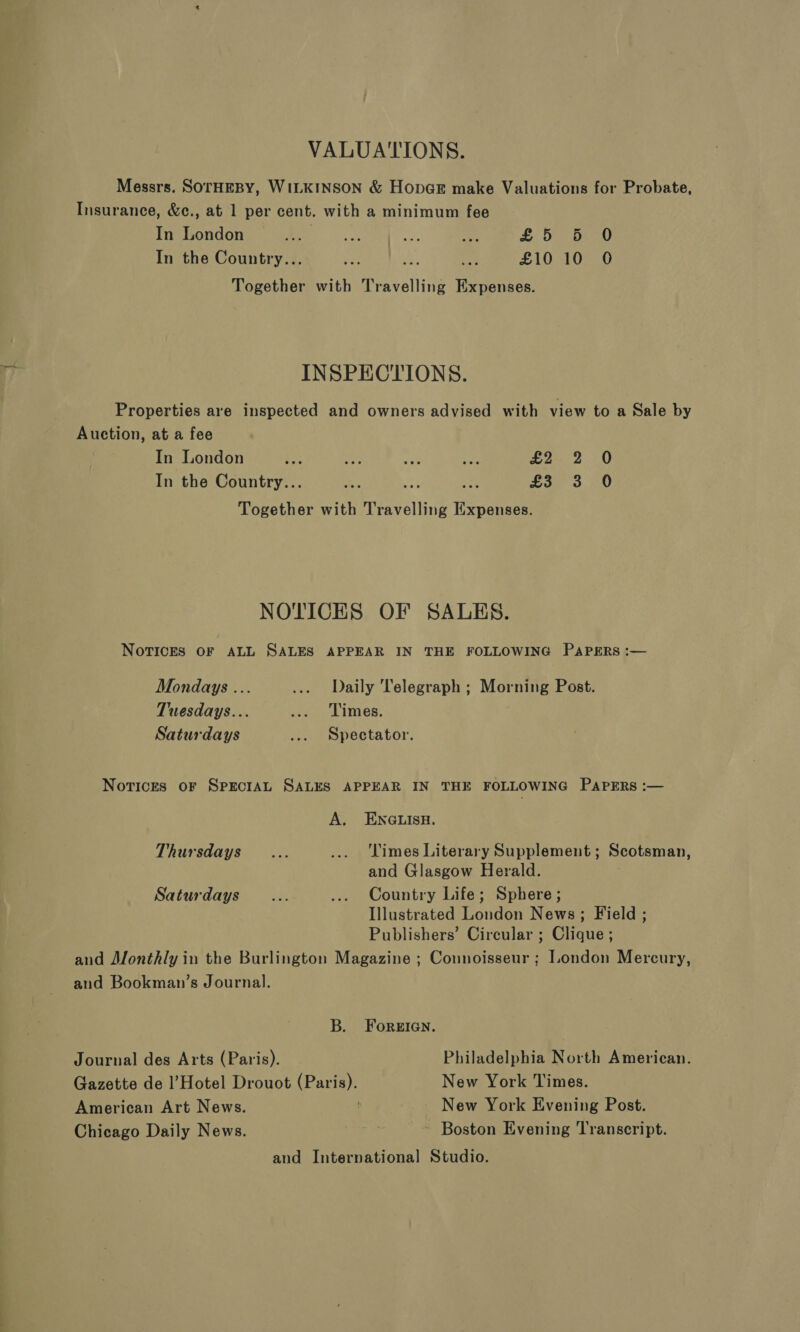 VALUATIONS. Messrs. SOTHEBY, WILKINSON &amp; HopGE make Valuations for Probate, Insurance, &amp;c., at 1 per cent. with a minimum fee In London Lo Re as, £5 5 0 In the Country... re ‘ re £10 10 O Together with Travelling Expenses. INSPECTIONS. Properties are inspected and owners advised with view to a Sale by Auction, at a fee In London pe Bey fs Ao £2: 2 0 In the Country... Wi m4 £3 3 O Together with Travelling Esgeteed NOTICES OF SALES. NovicES OF ALL SALES APPEAR IN THE FOLLOWING PAPERS :— Mondays ... ... Daily Telegraph ; Morning Post. Tuesdays... ... Times. Saturdays ... Spectator. Notices oF SPECIAL SALES APPEAR IN THE FOLLOWING PAPERS :— A. ENGLISH. Thursdays... ... Limes Literary Supplement ; Scotsman, and Glasgow Herald. Saturdays... ... Country Life; Sphere; Illustrated London News; Field ; Publishers’ Circular ; Clique ; and Monthly in the Burlington Magazine ; Connoisseur ; London Mercury, and Bookman’s Journal. B. ForeIen. Journal des Arts (Paris). Philadelphia North American. Gazette de l’Hotel Drouot on New York Times. American Art News. New York Evening Post. Chicago Daily News. ~ Boston Evening Transcript. and International Studio.