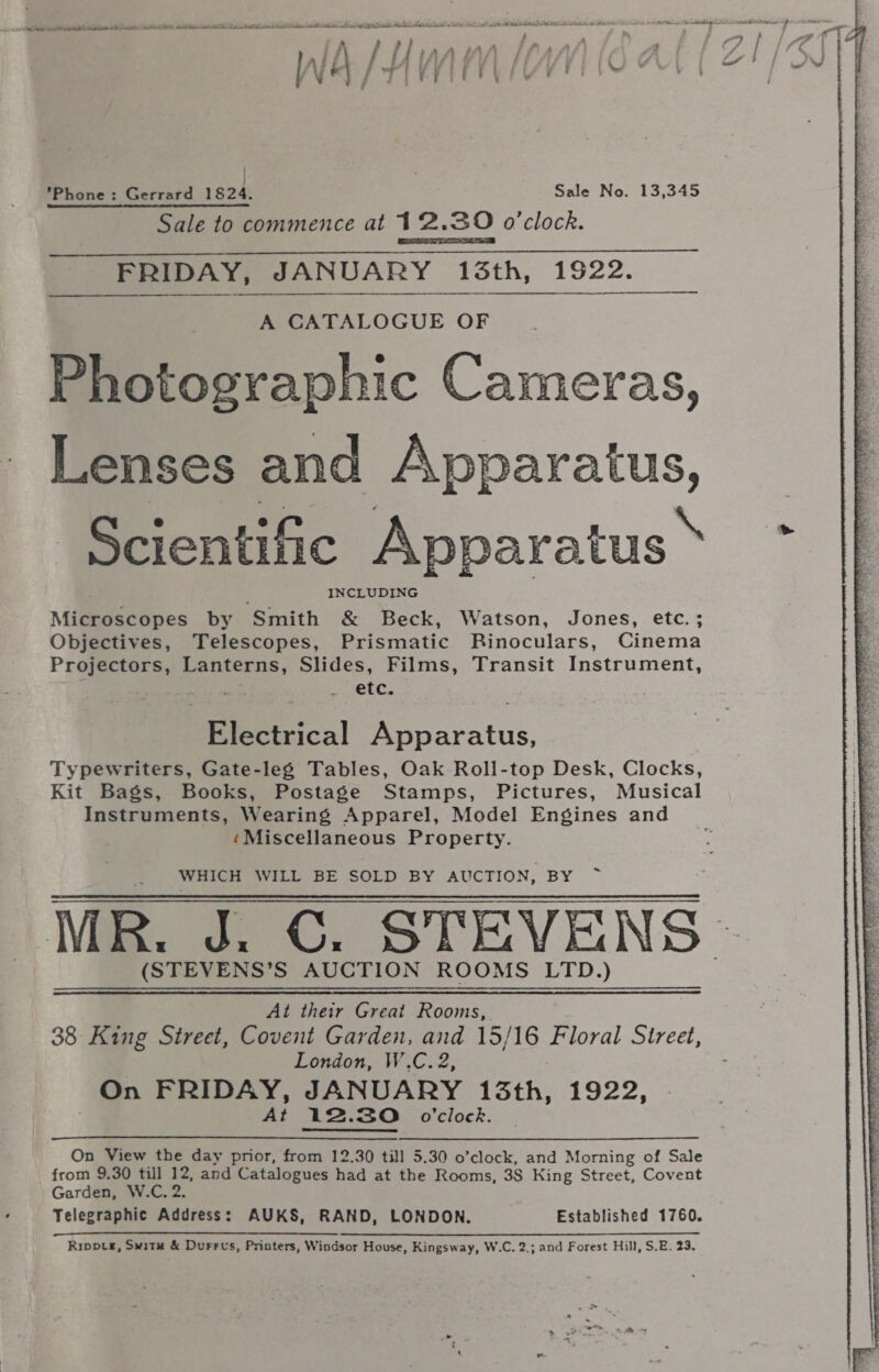 Inj A /. ly Uy . FY : | / y {| S 4 \ y | cs / wo Phone: Gerrard 1824. Sale No. 13,345 Sale to commence at 12.30 o'clock. FRIDAY, JANUARY 13th, 1922.  A CATALOGUE OF Photographic Cameras, Lenses and Beeezatus, ca ‘Scientific Apparatus’ ~* |} INCLUDING E Miliiseepes by Smith &amp; Beck, Watson, Jones, etc.; q Objectives, Telescopes, Prismatic Binoculars, Cinema &amp; Projectors, Lanterns, Slides, Films, Transit Instrument, = _ ete. a Rociical Bopratus, ; , Typewriters, Gate-le¢ Tables, Oak Roll-top Desk, Clocks, Kit Bags, Books, Postage Stamps, Pictures, Musical Instruments, Wearing Apparel, Model Engines and ‘Miscellaneous Property. WHICH WILL BE SOLD BY AUCTION, aye: MR. d. ©. STEVENS | (STEVENS’S AUCTION ROOMS LTD.) At their Great Rooms, 38 King Street, Covent Garden, and 15/16 Floral Sireet, London, W’.C. 2, On FRIDAY, JANUARY 13th, 1922, At 12. 3O o’clock. On View the day prior, from 12.30 till 5.30 o’clock, and Morning of Sale from 9.30 till 12, and Catalogues had at the Rooms, 38 King Street, Covent Telegraphic Address: AUKS, RAND, LONDON. Established 1760. EET Se lS Le a Ripptr, Switu &amp; Durrvus, Printers, Windsor House, Kingsway, W.C. 2.; and Forest Hill, S.E. 23. 