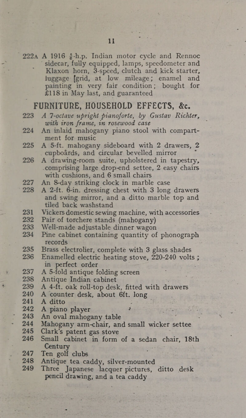 1k 2224 A 1916 §-h.p. Indian motor cycle and Rennoc  sidecar, “fully equipped, lamps, speedometer and Klaxon horn, 3-speed, clutch and kick starter, luggage: (grid, at low mileage; enamel and painting in very fair condition; bought for £118 in May last, and guaranteed FURNITURE, HOUSEHOLD EFFECTS, &amp;c. 223 A 7-octave upright pianoforte, by Gustav Richter, with tron frame, in rosewood case 224 An inlaid mahogany piano stool with compart- ment for music 225 A 5-ft. mahogany sideboard with 2 drawers, 2 _cupboards, and circular bevelled mirror : 226 A drawing-room suite, upholstered in tapestry, .compnising large drop-end settee, 2 easy chairs with cushions, and 6 small chairs 227 An 8day stnking clock in marble case 228 ~«#A 2-ft. 6-in. dressing chest with 3 long drawers and swing mirror, and a ditto marble top and tiled back washstand 231 Vickers domestic sewing machine, with accessories 232 Pair of torchere stands (mahogany) 233 Well-made adjustable dinner wagon 234 Pine cabinet containing quantity of phonograph records 235 Brass electrolier, complete with 3 glass shades 236 Enamelled electric heating stove, 220-240 volts ; in perfect order 237 &lt;A 5-fold antique folding screen 238 Antique Indian cabinet 239 A 4-ft. oak roll-top desk, fitted with drawers 240 A counter desk, about 6ft. HOB 241 A ditto 242 A piano player ; 243 An oval mahogany table 244 Mahogany arm-chair, and small wicker settee 245 Clark’s patent gas stove 246 Small cabinet in form of a sedan chair, 18th Century 3 247 Ten golf clubs 248 Antique tea caddy, silver-mounted 249 Three Japanese lacquer pictures, ditto desk pencil oar and a tea caddy