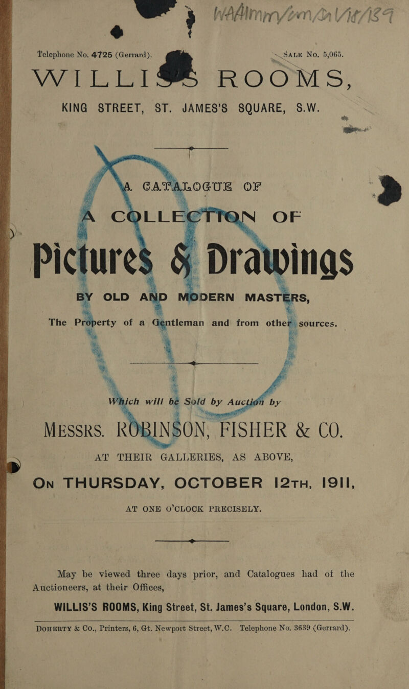 %, . : ? Y vt : ITY ra ‘ ? 3 wl : if } f = $ ; Telephone No. 4726 (Gerrard). Nal t, Leal  “~ SALE No. 5,065. ROOMS,   The PiBberty of a Gentleman and from other sources. teary RAN “3 .. q se “ : x ta, roe Cae i   AT THEIR GALLERIES, AS ABOVE, On THURSDAY, OCTOBER 12th, IQII, AT ONE O’CLOCK PRECISELY. May be viewed three days prior, and Catalogues had of the Auctioneers, at their Offices, WILLIS’S ROOMS, King Street, St. James’s Square, London, S.W.  DoHERTY &amp; Co., Printers, 6, Gt. Newport Street, W.C. Telephone No. 3639 (Gerrard). 