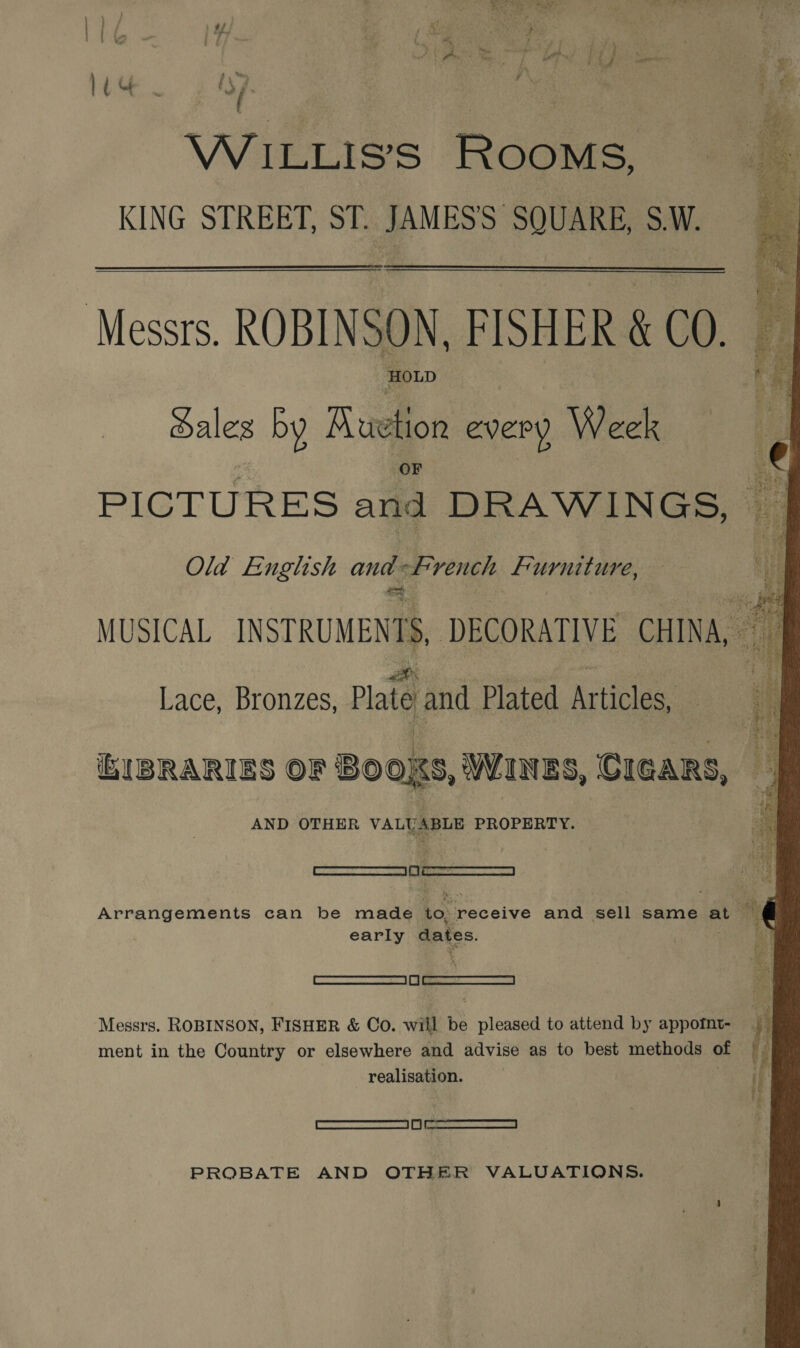 WiILLIS’S ROOMS, KING STREET, ST. JAMES'S SQUARE, S.W.  Messrs. ROBINSON, FISHER &amp; CO. HOLD ales by Ruehon every Week PICTURES and DRAWINGS, Old English and French Furniture, MUSICAL INSTRUMENTS DECORATIVE CHINA, Lace, Bronzes, Plate and Plated Arties. LIBRARIES OF BOOKS, WINES, CIGARS, AND OTHER VALUABLE PROPERTY. ! qSaaa Arrangements can be made to receive and sell same at early dates, ——S Messrs. ROBINSON, FISHER &amp; Co. will be pleased to attend by appotnt- ment in the Country or elsewhere and advise as to best methods of realisation. ——I eee PROBATE AND OTHER VALUATIONS. 