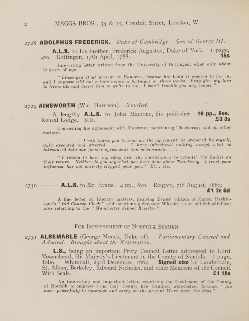 2728 ADOLPHUS FREDERICK. Duke of Cambridge. Son of George III. A.L.S. to his brother, Frederick Augustus, Duke of York. I page, 4to. Gottingen, 17th April, 1788. 15s Interesting letter written from the University of Gottingen, when only about 14 years of age. “‘ Linsengen it jat present at Hanover, because his Lady is a- going to lay in, and I suppose will not return before a fortnight or three weeks. Pray give my love to Grenville and desire him to write to me. I won’t trouble you any longer.” 2729 AINSWORTH (Wm. Harrison). Novelzst. A lengthy A.L.§. to John Macrone, his publisher. 10 pp.; 8vo. Kensal Lodge. N.D. £3 3s Concerning his agreement with Macrone; mentioning Thackeray, and on other matters. ; oe I will thank you to send me the agreement, as prepared by myself, duly executed and attested . .. . I have-introduced nothing except what is introduced into our former agreements and memoranda. . “TI intend to have my effigy over the mantel-piece to astonish the Ladies on their return. Neither do you say what you have done about Thackeray. I trust your influenza has not entirely stopped your pen.” Etc., ete. 2730 ———— AA.L.S. to Mr. Evans. 4 pp., 8vo. ee 7th August, 1880: £1 2s 6d A fine letter on literary matters, praising Evans’ edition of Canon Parkin- sons’s ‘‘ Old Church Clock,’ and mentioning Serjeant Wheeler as an old Schoolfellow; also referring to the “ Manchester School Register.” FOR IMPRESSMENT OF NORFOLK SEAMEN. 2731 ALBEMARLE (George Monck, Duke of). Parliamentary General and Admiral. Brought about the Restoration. L.S., being an important Privy Council Letter addressed to Lord ‘Townshend, His Majesty’s Lieutenant in the County of Norfolk. 1 page, folio. Whitehall, 23rd December, 1664. Signed also by Lauderdale, St. Alban, Berkeley, Edward Nicholas, and other Members of the Council. With Seals. £1 18s An interesting and important letter, requiring the Lieutenant of the County of Norfolk to impress from that County five hundred able-bodied Seamen ~“ the more powerfully to mannage and carry on the present Warr upon the Seas.”