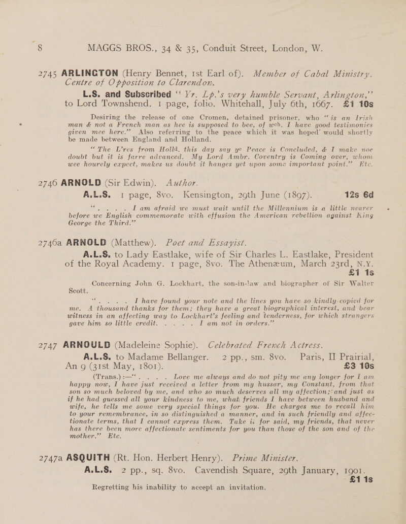 2745 ARLINGTON (Henry Bennet, 1st Earl of). Member of Cabal Ministry. Centre of Opposition to Clarendon. L.S. and Subscribed “‘ V7. Lp.’s very humble Servant, Arlington,” to Lord Townshend. 1 page, folio. Whitehall, July 6th, 1667. £1 10s Desiring the release of one Cromen, detained prisoner, who “is an Irish man &amp; not a French man as hee is supposed to bee, of weh. I have good testimonies given mee here.’ Also referring to the peace which it was napesl, would shortly be made between England and Holland. “The L’res from Holld. this day say ye Peace is Concluded, &amp; I make noe doubt but it is farre advanced. My Lord Ambr. Coventry 1s Coming over, whom wee hourely expect, makes us doubt it hanges yet upon some important point.” Ftc. 2740 ARNOLD (Sir Edwin). Author. A.L.S. 1 page, 8vo. Kensington, 29th June (1897). 12s 6d se I am afraid we must wait until the Millennium is a little nearer before we English commemorate with effusion the American rebellion against King George the Third.” 2740a ARNOLD (Matthew). Poet and Essayist. A.L.&amp;, to Lady Eastlake, wife of Sir Charles L. Eastlake, President of the Royal Academy. 1 page, 8vo. The Atheneum, March o3rd, N.Y. £1 1s Concerning John G. Lockhart, the son-in-law and biographer of Sir Walter Scott. se isos I have found your note and the lines you have so kindly. copied for me. A thousand thanks for them; they have a great biographical interest, and bear witness in an affecting way to Lochart’s feeling and tenderness, for which strangers gave him so ttle eredit.. .... . . Loam not inorders: 2747 ARNOULD (Madeleine Sophie). Celebrated French Actress. A.L.S. to Madame Bellanger. 2 pp., sm. 8vo. Paris, II Prairial, An’ o-( 39st ee 1801). £3 10s (Trans.) :—“. . . Love me always and do not pity me any longer for I am happy now, I have just received a letter from my hussar, my Constant, from that son so much beloved by me, and who so much deserves all my affection;:and just as if he had guessed all your kindness to me, what friends I have between husband and wife, he tells me some very special things for you. He charges me to recall him to your remembrance, in so distinguished a manner, and in such friendly and affec- tionate terms, that I cannot express them. Take ic for said, my friends, that never has there been more affectionate sentiments for you than those of the son and of the mother.” Ete. 2747a ASQUITH (Rt. Hon. Herbert Henry). Prime Minister. A.L.S. 2 pp., sq. 8vo. Cavendish Square, 29th January, 1901. -£11s Regretting his inability to accept an invitation.