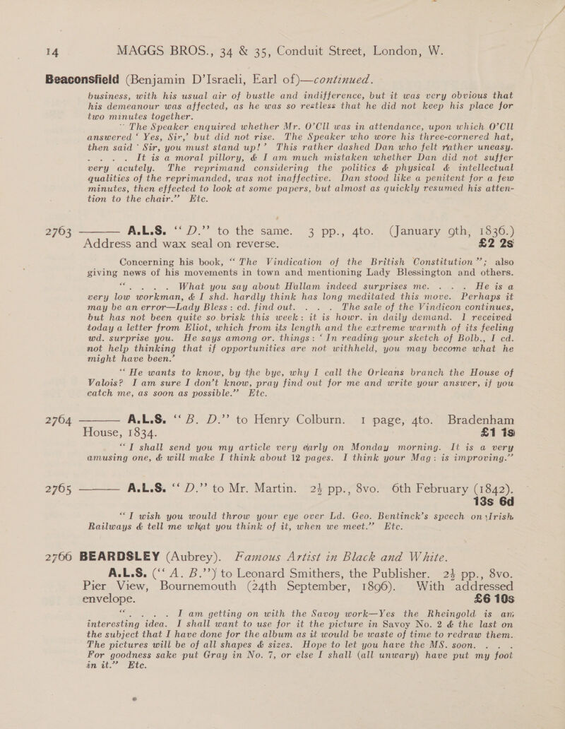 Beaconsfield (Benjamin D’Israeli, Earl of )—continued. business, with his usual air of bustle and indifference, but it was very obvious that his demeanour was affected, as he was so restless that he did not keep his place for two minutes together. ' The Speaker enquired whether Mr. O’CIl was in attendance, upon which O’CIU answered ‘ Yes, Sir,’ but did not rise. The Speaker who wore his three-cornered hat, then said ~ Sir, you must stand up!’ This rather dashed Dan who felt rather uneasy. ae; It is a moral pillory, &amp; I am much mistaken whether Dan did not suffer very acutely. The reprimand considering the politics &amp; physical &amp; intellectual qualities of the reprimanded, was not inaffective. Dan stood like a penitent for a few minutes, then effected to look at some papers, but almost as quickly resumed his atten- tion to the chair.” Etc. 2703. A.L.$. “ D.” to the same. 3° pp., 4to. “(January oth, 7336,)) Address and wax seal on reverse. £2 2s Concerning his book, “ The Vindication of the British Constitution”; also giving news of his movements in town and mentioning Lady Blessington and others. os What you say about Hallam indeed surprises me. . . . Heisa very low workman, &amp; I shd. hardly think has long meditated this move. Perhaps it may be an error—Lady Bless: cd. find out. . . . The sale of the Vindicon continues, but has not been quite so brisk this week: it is howr. in daily demand. 1 received today a letter from Eliot, which from its length and the extreme warmth of its feeling wd. surprise you. He says among or. things: ‘In reading your sketch of Bolb., I ed. not help thinking that if opportunities are not withheld, you may become what he might have been.’ ‘“ He wants to know, by the bye, why I call the Orleans branch Te House of Valois? I am sure I don’t ae, pray find out for me and write your answer, if you catch me, as soon as possible.” Ete. 2764 ——— A.L.S. “3. D.” to Henry Colburn. 1 page, 4to. Bradenham House, 1534. , £1 is “T shall send you my article very early on Monday morning. It is a very amusing one, &amp; will make I think about 12 pages. I think your Mag: is improving.’ 2765 ——— A.L.S. “ D.”’ to Mr. Martin. 24 pp., 8vo. 6th February (1842). | 13s 6d “T wish you would throw your eye over Ld. Geo. Bentinck’s speech oniirish Railways &amp; tell me what you think of it, when we meet.” Ete. 2766 BEARDSLEY (Aubrey). Famous Artist in Black and White. A.L.S. (‘‘ A. B.’’) to Leonard Smithers, the Publisher. 24 pp., 8vo. Pier View, Bournemouth (24th September, 1896). With addressed envelope. £6 10s €€ . ; I am getting on with the Savoy work—Yes the Rheingold is an interesting idea. I shall want to use for it the picture in Savoy No. 2 &amp; the last on the subject that I have done for the album as it would be waste of time to redraw them. The pictures will be of all shapes &amp; sizes. Hope to let you have the MS. soon. For goodness sake put Gray in No. 7, or else I shall (all unwary) have put my foot an it.” Kte. :