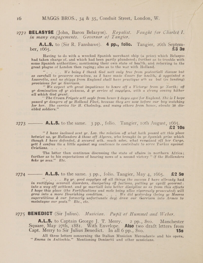 2774 in many engagements. Governor of Tangier. A.L.S. to (Sir R. Fanshawe). 4 pp., folio. Tangier, 26th Septem- ber, 1065. £3 3s Having to do with a wrecked Spanish merchant ship (a prize) which Belasyse had taken charge of, and which had been partly plundered; further as to trouble with some Spanish authorities; mentioning their own state of health, and referring to the great plague of London then raging; also as to the war with Holland. sig . . We being -I thank God nott only free from pestentiali disease but so carefull to preserve ourselves, as I have made Comrs for health, &amp; appointed « Laseretta, and no shipps from Engiand shall have practique wth us but (in landing) provisions for ye Garrison. “We expect wth great wmpatience to heare off a Victorye from ye North; off ye deminution off ye sickness, &amp; ye arrive of supplues, with a strong convoy hither all which God grant. ’ The Crown Frigate sett sayle from hence 2 dayes agoe for England. She is I hope passed ye dangers of ye Holland Fleet, because they are now before our bay watching for her. She carries Sir H. Cholmley, and many others from hence, aboute 50 dis- abled soldiers.” A.L.S. to the same. 3 pp., folio. Tangier, 1oth August, 1665. £2 10s “TIT have inclosed sent yr. Lop. the relation off what hath passed att this place betwixt us, ye Hollanders &amp; those off Algeres, who brought in ye Spanish prise which though I have defended, &amp; secured wth. much adoe, what remained off her Cargo, yett I confess tis a little against my contience to contribute to serve Turkes against Cristians. : The letter fish continues discussing the state of affairs in northern Africa; further as to his expectations of hearing news of a second victory “if the Hollanders take ye seas.” Ktc. ee . By yr. good supplyes off all things the success I have allready had in rectifying “seberall disorders, dissipating off factions, putting ye cyvill govermt: into a way off settlemt. and ye martiall into better dissipline so as from this effects I hope this place (the Fortifications and mole being allso vigorously prosecuted) will grow into a more flourishing condition. . . . We did yesterday (being ye Moores superstitious &amp; our formerly unfortunate day) draw our Garrison into Armes to maintayne our posts.’’ Etc., etc. A.L.S. to Captain George J. T. Merry: 2 pp., 8vo. Manchester Square, May 27th, 1881. With Envelope. Also two draft letters from Capt. Merry to Sir Julius Benedict. In all 6 pp., 8vo. 15s All three letters concerning the Italian Musician Mercadante and — opera, “Emma in Antiochia.”? Mentioning Donizetti and other musicians.