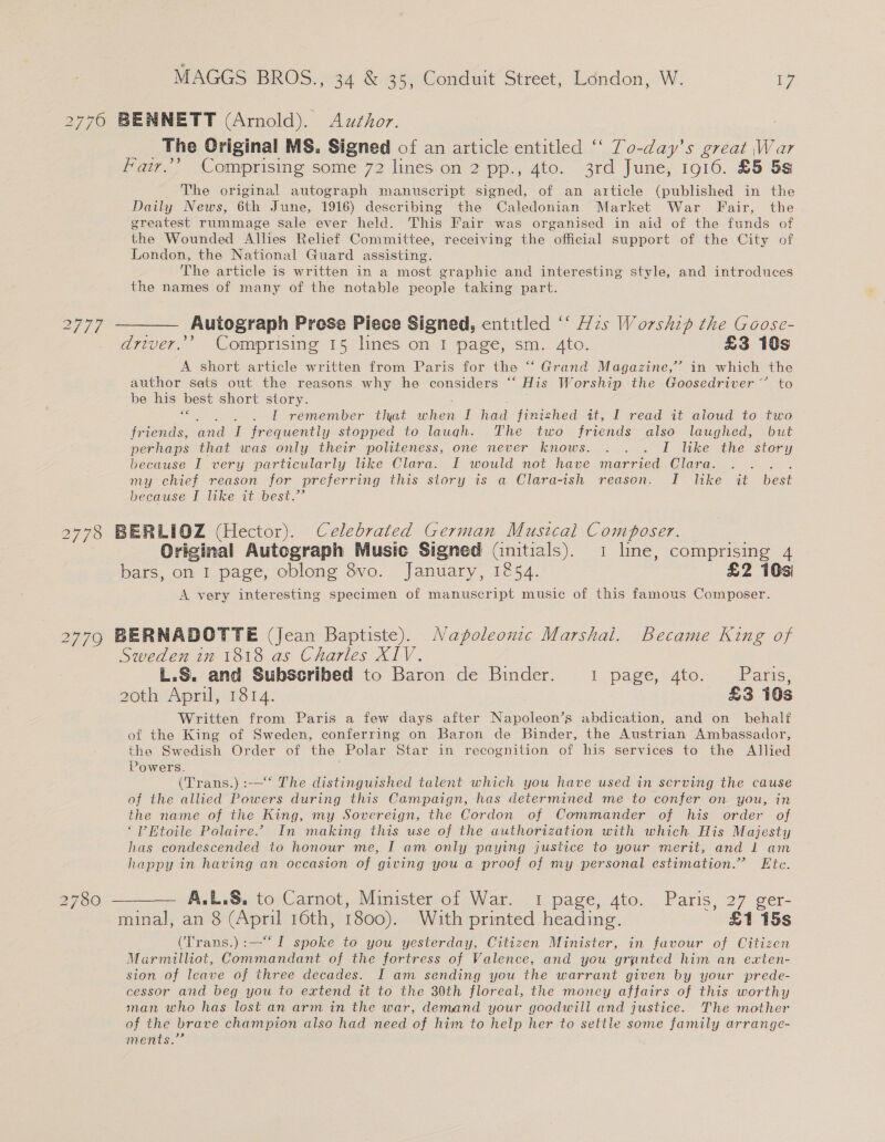 2776 BENNETT (Arnold). Azxzhor. The Original MS. Signed of an article entitled ‘‘ To-day’s great War Far.’ Comprising some 72 lines on 2 pp., 4to. 3rd June, 1916. £5 5s The original autograph manuscript signed, of an article (published in the Daily News, 6th June, 1916) describing the Caledonian Market War Fair, the greatest rummage sale ever held. This Fair was organised in aid of the funds of the Wounded Allies Relief Committee, receiving the official support of the City of London, the National Guard assisting. The article is written in a most graphic and interesting style, and introduces the names of many of the notable people taking part. 2777 ———— Autograph Prose Piece Signed, entitled ‘‘ zs Worship the Goose- driver.’ Comprising 15 lines on I page, sm. 4to. £3 10s A short article written from Paris for the “‘ Grand Magazine,’ in which the author sats out the reasons why he considers “‘ His Worship the Goosedriver~’ to be his — short story. . Lf remember: that ator I a finished it, I read it aloud to two friends, and I frequently stopped to laugh. The two friends also laughed, but perhaps that was only their politeness, one never knows. . . . I like the story because I very particularly like Clara. I would not have married Clara. : my chief reason for preferring this story is a Clara-ish reason. I Itke it best because I like it best.’ 778 BERLIOZ (Hector). Celebrated German Musical Composer. Original Autograph Music Signed (nitials). 1 line, comprising 4 bars, on I page, oblong 8vo. January, 1254. £2 10s) A very interesting specimen of manuscript music of this famous Composer. 2776 BERNADCTTE (Jean Baptiste). Napoleonic Marshai. Became King of Sweden in 1818 as Charles XIV. L.S. and Subscribed to Baron de Binder. 1: page, Ato, << Paris, 20th April, 1814. £3 10s Written from Paris a few days after Napoleon’s abdication, and on behalf of the King of Sweden, conferring on Baron de Binder, the Austrian Ambassador, the Swedish Order of the Polar ae In recognition of his services to the Allied Powers. . (Trans.) :-—‘ The distinguished talent which you have used in serving the cause of the allied Powers during this Campaign, has determined me to confer on you, in the name of the King, my Sovereign, the Cordon of Commander of his order of ‘Etoile Polaire” In making this use of the authorization with which His Majesty has condescended to honour me, I am only paying justice to your merit, and lL am happy in having an occasion of giving you a proof of my personal estimation.” Ete. 2780 — A.L.S, to Carnot, Minister of War. 1 page, 4to. Paris, 27 ger- minal, an 8 (April 16th, 1800). With printed heading. £1 15s (Trans.):—“I spoke to you yesterday, Citizen Minister, in favour of Citizen Marmilliot, Commandant of the fortress of Valence, and you granted him an exten- sion of leave of three decades. I am sending you the warrant given by your prede- cessor and beg you to extend it to the 30th floreal, the money affairs of this worthy man who has lost an arm in the war, demand your goodwill and justice. The mother of the brave champion also had need of him to help her to settle some family arrange- ments.” 