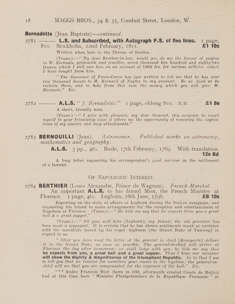 Bernadotte (Jean Baptiste)—continued. 2781 ——_— L.§&amp;. and Subscribed, with Autograph P.S§. of five lines. 1 page, 8vo. Stockholm, 22nd February, 1811. £1 10s Written when heir to the Throne of Sweden. (Trans.):—‘ My dear Brother-in-law, would you de me the favour of paying to M. Biennais, goldsmith and jeweller, seven thousand five hundred and eighty-two frances, which I still owe him on an account of 15082 frs. for various articles which I have bought from him. ‘““The Governor of Ponte-Corvo has just written to tell me that he has sent two thousand ducats to M. Bernard of Naples to my account. Be so kind as fo reclaim them, and to fake from this sum the money which you will give M. Biennais.” Ete. 2782 ———— A.L.8. “ /. Bernadotie.’ i page, oblong 8vo. N.D. £1 8s A short, friendly note. (Trans.):—‘‘ I seize with pleasure, my dear General, this occasion to recall myself to your friendship since it offers me the opportunity of renewing the expres- sions of my sincere and deep attachments.” 2783 BERNOUILLI (Jean). Astronomer. Published works om astronomy, mathematics and geography. A.L.S. 3 pp., 4to. Basle, 17th February, 1769. With translation. 12s 6d A long letter requesting his correspondent’s good ee in the settlement of a lawsuit. OF NAPOLEONIC INTEREST. 2784 BERTHIER (Louis Alexandre, Prince de Wagram). French Marshal. An important A.L.S&amp;, to his friend Miot, the French Minister at Florence. i page, 4to. Leghorn, 28th June, 1700. £6 10s Reporting on the state of affairs at Leghorn during the Italian campaign, and’ requesting his friend to make arrangements for the reception and entertainment of Napoleon at Florence. (Trans.):—-“‘ He bids me say that he expects from you a great ball &amp; a great supper.” (Trans.):—‘ All goes well here [Leghorn], my friend; the old governor has been made a scapegoat. It is certain that he has shown sentiments much at variance with the manifesto issued by his royal highness [the Grand Duke of Tuscany] in regard to us. “After you have read the letter of the general in chief [Bonaparte] deliver it to the Grand Duke, as soon as possible. The general-in-chief will arrive at Florence the day after to-morrow; we shall lodge with you: he bids me say that he expects from you, a great ball and a great supper. Thus I hope our minister will show the dignity &amp; magnificence of the triumphant Republic. As to that I am to tell you that we reserve for ourselves your rooms in the legation; the general-in- chief will see that you are compensated for the expenses of the ball.” Ete. *** Andre Francois Miot (born in 1761, afterwards created Comte de Melito) had at this time been “ Ministre Plenipotentiare de la Republique Francaise” at