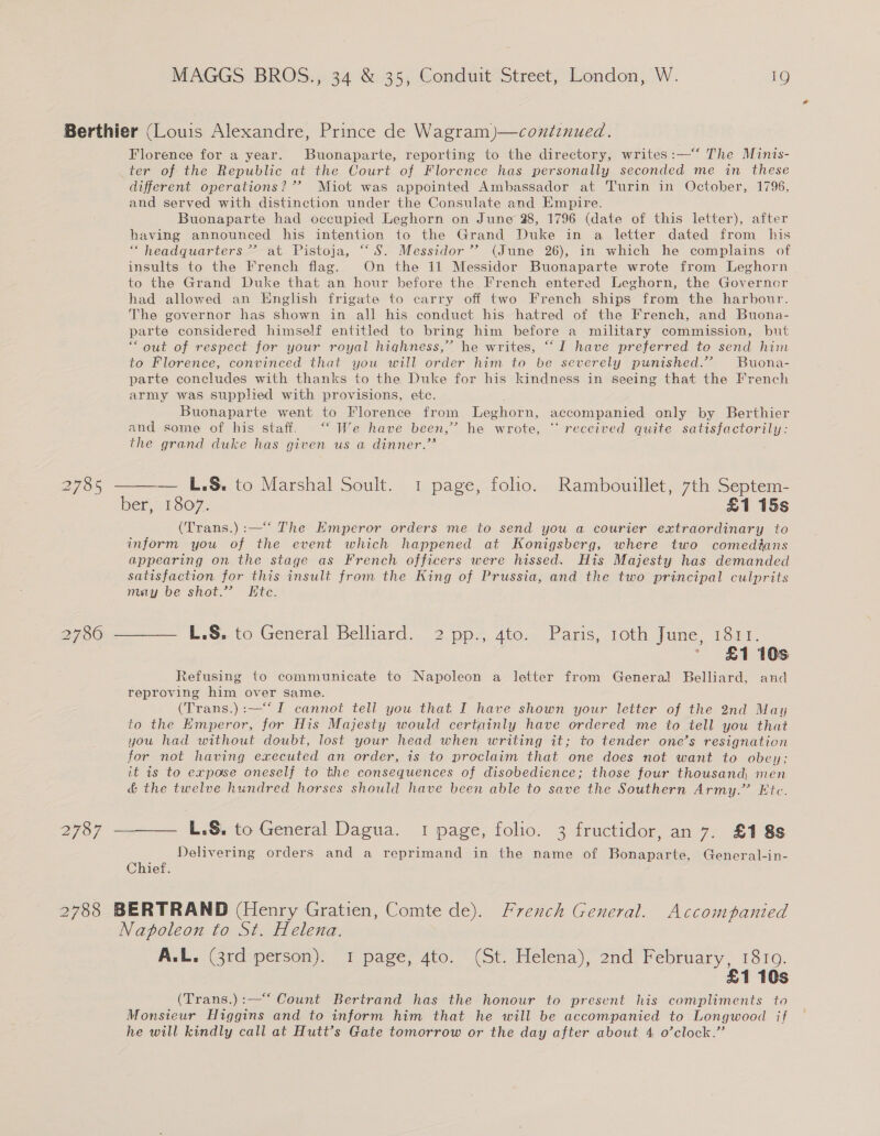 Berthier (Louis Alexandre, Prince de Wagram)—continued. Florence for a year. Buonaparte, reporting to the directory, writes:—‘ The Minis- ter of the Republic at the Court of Florence has personally seconded me in these different operations? ’’ Miot was appointed Ambassador at Turin in October, 1796, and served with distinction under the Consulate and Empire. Buonaparte had occupied Leghorn on June 28, 1796 (date of this letter), after having announced his intention to the Grand Duke in a letter dated from his “headquarters”? at Pistoja, “‘S. Messidor’’ (June 26), in which he complains of insults to the French flag. On the 11 Messidor Buonaparte wrote from Leghorn to the Grand Duke that an hour before the French entered Leghorn, the Governor had allowed an English frigate to carry off two French ships from the harbour. The governor has shown in all his conduct his hatred of the French, and Buona- parte considered himself entitled to bring him before a military commission, but “out of respect for your royal hiahness,” he writes, “I have preferred to send him to Florence, convinced that you will order him to be severely punished.” Buona- parte concludes with thanks to the Duke for his kindness in seeing that the French army was supplied with provisions, ete. Buonaparte went to Florence from Leghorn, accompanied only by Berthier and some of his staff. ‘“‘ We have been,’ he wrote, “ received quite satisfactorily: the grand duke has given us a dinner.’’  — L.S. to Marshal Soult. 1 page, folo. Rambouillet, 7th Septem- ber, 1807. £1 15s (Trans.):—‘‘ The Emperor orders me to send you a courier extraordinary to inform you of the event which happened at Konigsberg, where two comedtans appearing on the stage as French officers were hissed. His Majesty has demanded satisfaction for this insult from the King of Prussia, and the two principal culprits may be shot.” Etc. 2785 2786 ———— L.S. to General Belliard. 2 pp., 4to. Paris, roth June, 1811. ' £1 10s Refusing to communicate to Napoleon a letter from General Belliard, and reproving him over same. (Trans.):—‘‘I cannot tell you that I have shown your letter of the 2nd May to the Emperor, for His Majesty would certainly have ordered me to tell you that you had without doubt, lost your head when writing it; to tender one’s resignation for not having executed an order, is to proclaim that one does not want to obey: it is to expose oneself to the consequences of disobedience; those four thousand, men &amp; the twelve hundred horses should have been able to save the Southern Army.” Etc. 2787 ——— L.S&amp;. to General Dagua. 1 page, folio. 3 fructidor, an 7. £188 Delivering orders and a reprimand in the name of Bonaparte, General-in- Chief. ; 2788 BERTRAND (Henry Gratien, Comte de). French General. Accompanied Napoleon to St. Helena. A.L. (3rd person). 1 page, 4to. (St. Helena), 2nd February, 181g. £1 10s (Trans.):—‘* Count Bertrand has the honour to present his compliments to Monsieur Higgins and to inform him that he will be accompanied to Longwood if he will kindly call at Hutt’s Gate tomorrow or the day after about 4 o’clock.”