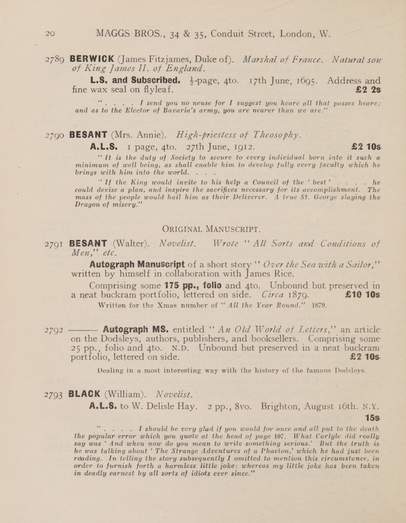 2789 BERWICK (James Fitzjames, Duke of). Marshal of France. Natural sox of King James Il. of England. L.S. and Subscribed. 4-page, 4to. 17th June, 1695. Address and fine wax seal on fiyleaf. . £2 2s os . . L send you no neuse for I suggest you heare all that passes heare; and as to eRe Elector of Bavaria’s army, you are nearer than we are.” 2790 BESANT (Mrs. Annie). Aigh-priestess of Theosophy. : ALLS. 1 pace, “io. 7271 june, 1012. £2 10s. ‘“Tt is the duty of Society to secure to every individual born into it such a minimum of well being, as shall enable him to develop fully every faculty which he brings with him into the world. “If the King would invtie to his help a Council of the™@= best se. 2 he could devise a plan, and inspire the sacrifices necessary for its accomplishment. The mass of the people would hail him as their Deliverer. A true St. George slaying the Dragon of misery.” ORIGINAL MANUSCRIPT. 2791 BESANT (Walter). Novelist. Wrote ‘All Sorts and Conditions of Cli, alice. . Autegraph Manuscript of a short story ‘‘ Over the Sea with a Sailor,”’ written by himself in collaboration with James Rice. Comprising some 175 pp., folio and 4to. Unbound but, preserved in a neat buckram portfolio, lettered on side. Czrca 1879. £12 10s Written for the Xmas number of “ All the Year Round.’ 1879. 2792 ———— Autograph MS. entitled ‘‘ Az Old World of Letters,’ an article on the Dodsleys, authors, publishers, and booksellers. Comprising some 25 pp., folio and 4to. N.D. Unbound but preserved in a neat buckram’ portfolio, lettered on side. £2 10s. Dealing in a most interesting way with the history of the famous Dodsleys. 2793 BLACK (William). Noveizst. A.L.S. to W. Delisle Hay. 2 pp., 8vo. Brighton, August 16th. N.Y. 15s. sor I should be very glad if you would for once and all put to the death the popular error which you quote at the head of page 107. What Carlyle did really say was ‘ And when now do you mean to write something serious.” But the truth is he was talking about ‘ The Strange Adventures of a Phaeton, which he had just been reading. In telling the story subsequently I omitted to mention this circumstance, in order to furnish forth a harmless little joke: whereas my little joke has been taken tn deadly earnest by all sorts of idiots ever since.”