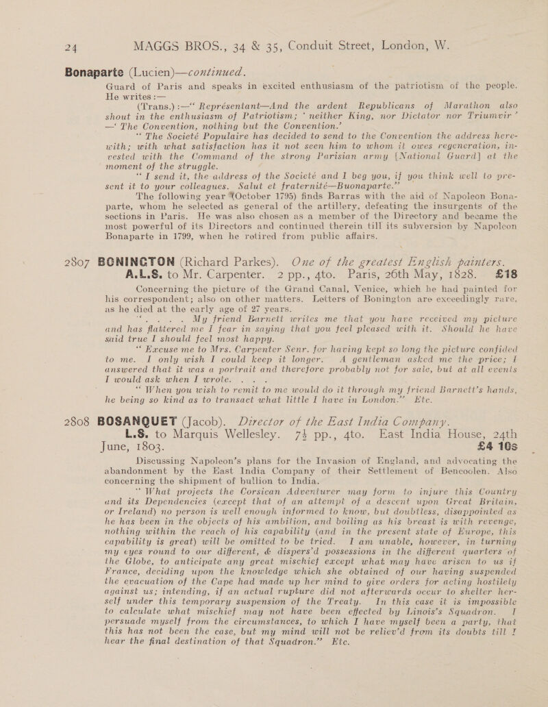 Guard of Paris and speaks in excited enthusiasm of the patriotism of the people. He writes :— (Trans.) :—‘ Représentant—And the ardent Republicans of Marathon also shout in the enthusiasm of Patriotism; * neither King, nor Dictator nor Triumivir ’ —‘ The Convention, nothing but the Convention.’ ‘The Societé Populaire has decided to send to the Convention the address here- with; with what satisfaction has it not seen him to whom it ewes regeneration, in- vested with the Command of the strong Parisian army {National Guard] at the moment of the struggle. ‘*T send it, the address of the Societé and I beg you, if 4 you think well to pre- sent it to your colleagues. Salut et fraternité—Buonaparte.” The following year (October 1795) finds Barras with the aid of Napoleon Bona- parte, whom he selected as general of the artillery, defeating the insurgents of the sections in Paris. He was also chosen as a member of the Directory and became the most powerful of its Directors and continued therein till its subversion by Napoleon Bonaparte in 1799, when he retired from public affairs. \ A.L.S. to Mr. Carpenter. 2 pp., 4to. Paris, 26th May, 1828. £18 Concerning the picture of the Grand Canal, Venice, which he had painted for his correspondent; also on other matters. Letters of Bonington are exceedingly rare, as he died at the early age of 27 years. se : My friend Barnett writes me that you have received my picture and has flattered me I fear in saying that you feel pleased with it. Should he have said true I should feel most happy. ‘“ Kacuse me to Mrs. Carpenter Senr. for having kept so long the picture confided to me. I only wish I could keep it longer. A gentleman asked me the price; If answered that it was a portrait and therefore probably not for saic, but at all evenis I would ask when I wrote. ; “When you wish to remit to me would do it through my friend Barnett’s hands, he being so kind as to transact what little I have in London.” Etc. L.§, to Marquis Wellesley. 74 pp., 4to. East India House, 24th June, 1303. £4 10s Discussing Napoleon’s plans for the Invasion of England, and advocating the abandonment by the Hast India Company of their Settlement of Bencoclen. Also concerning the shipment of bullion to India. ‘What projects the Corsican Adventurer may form to injure this Couniry und its Dependencies (except that of an attempt of a descent upon Great Britain, or Ireland) no person is well enough informed to know, but doubtless, disappointed as he has been in the objects of his ambition, and boiling as his breast is with revenge, nothing within the reach of his capability (and in the present state of Hurope, this capability is great) will be omitted to be tried. I am unable, however, in turniny my eyes round to our different, &amp; dispers’d possessions in the different quarters of the Globe, to anticipate any great mischief except what may have arisen to us if France, deciding upon the knowledge which she obtained of our having suspended the evacuation of the Cape had made up her mind to give orders for acting hostilely against us; intending, if an actual rupture did not afterwards occur to shelter her- self under this temporary suspension of the Treaty. In this case it is impossible to calculate what mischief may not have been effected by Linois’s Squadron. I persuade myself from the circumstances, to which I have myself been a party, that this has not been the case, but my mind will not be reliev’d from its doubts till 7 hear the final destination of that Squadron.” Etc.