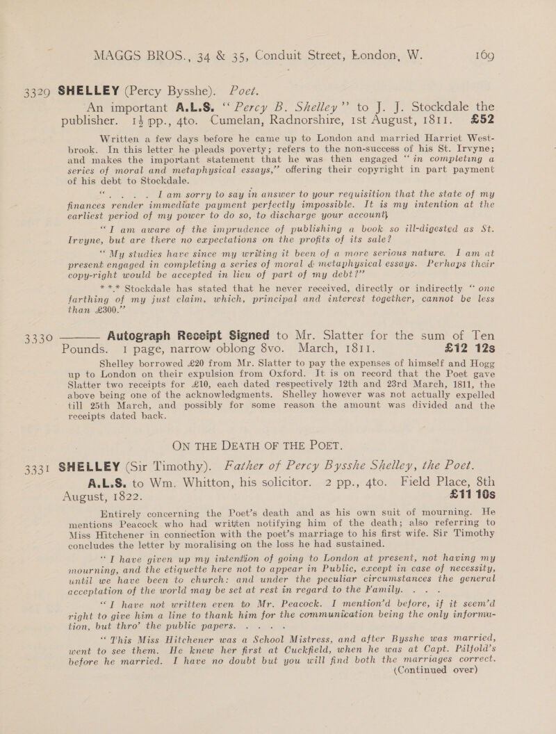 33290 SHELLEY (Percy Bysshe). Poet. An important A.L.S. “‘ Percy B. Shelley”’ to J. J. Stockdale the publisher. 14 pp., 4to. Cumelan, Radnorshire, 1st August, 1811. £52 Written a few days before he came up to London and married Harriet West- brook. In this letter he pleads poverty; refers to the non-success of his St. Irvyne; and makes the important statement that he was then engaged “‘in completing a series of moral and metaphysical essays,” offering their copyright in part payment of his debt to Stockdale. 6€ wk th Iam sorry to say in answer to your requisition that the state of my finances render immediate payment perfectly impossible. It is my intention at the earliest period of my power to do so, to discharge your account) “T am aware of the imprudence of publishing a book so ill-digested as St. Irvyne, but are there no expectations on the profits of its sale? “My studies have since my writing it been of a more serious nature. I am at present engaged in completing a series of moral &amp; metaphysical essays. Perhaps their copy-right would be accepted in lieu of part of my debi?’ 66 *** Stockdale has stated that he never received, directly or indirectly ‘ one farthing of my just claim, which, principal and «énterest together, cannot be less than £300.” 3330 ——— Autograph Receipt Signed to Mr. Slatter for the sum of Ten Pounds. 1 page, narrow oblong 8vo. March, 1811. £12 123 Shelley borrowed £20 from Mr. Slatter to pay the expenses of himself and Hogg up to London on their expulsion from Oxford. It is on record that the Poet gave Slatter two receipts for £10, each dated respectively 12th and 23rd March, 1811, the above being one of the acknowledgments. Shelley however was not actually expelled till 25th March, and possibly for some reason the amount was divided and the receipts dated back. ON THE DEATH OF THE POET. 3331 SHELLEY (Sir Timothy). Father of Percy Bysshe Shelley, the Poet. A.L.S. to Wm, Whitton, his solicitor. 2 pp.,: 4to. Field Place, 8th August, 1822. £11 10s Entirely concerning the Poet’s death and as his own suit of mourning. He - mentions Peacock who had written notifying him of the death; also referring to Miss Hitchener in connection with the poet’s marriage to his first wife. Sir Timothy concludes the letter by moralising on the loss he had sustained. “T have given up my intention of going to London at present, not having my mourning, and the etiquette here not to appear in Public, except in case of necessity, until we have been te church: and under the peculiar circumstances the general acceptation of the world may be set at rest in regard to the Family. “T have not written even to Mr. Peacock. I mention’d before, if it seem’d right to give him a line to thank him for the communication being the only informu- tion, but thro’ the public papers. “This Miss Hitchener was a School Mistress, and after Bysshe was married, went to see them. He knew her first at Cuckfield, when he was at Capt. Pulfold’s before he married. I have no doubt but you will find both the marriages correct.