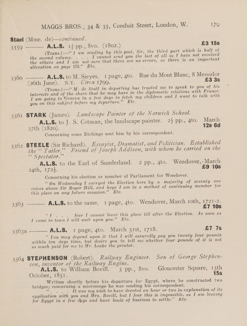 Stael (Mme. de)—contznued. 2259 — ——— A.L.S. 14 'pp., 8vo.. (1802.) £3 15s (Trans.):—“ 1 am sending by this post, Sir, the third purt which is half of the second volume. . . . I cannot send you the last of all as I have not received the others and I am not sure that there are no errors, (as there is an important alteration on page 173;° Bite. 3360 ——— AA.L.S. to M. Sieyes. I page, 4to. Rue du Mont Blanc, 8 Messidor (26th June). N.Y. Czrca 1799. £3 3s (Trans.):—“ M. de Staél in departing has trusted me to speak to you of his interests and of the share that he may have in the diplomatic relations with France. I am going to Geneva in a few days to fetch my children and I want to talk with you on this subject before my departure.” Etc. 3361 STARK (James). Landscape Painter of the Norwich School. A.L.S. to J. S. Cotman, the landscape painter. 2} pp., 4to. March 27th (1620). 12s 6d Concerning some Etchings sent him by his correspondent. 3362 STEELE (Sir Richard). Essayist, Dramatist, and Politecian. Established the Tatler.’ Friend of Joseph Addison, with whom he carried on the ‘* Spectator.” A.L.S. to the Earl of Sunderland. 2 pp., 4to. Wendover, ~ March Deeg 72s. £9 10s Concerning his election as member of Parliament for Wendover. “On Wednesday I carryed the Election here by a majority of seventy one voices above Sir Roger Hill, and hope I am in a method of continuing member for this place on any future occasion.” Ktc. 3363 ——_— A.L.S. to the same. I page, 4to. Wendover, March roth, 1721-2. £7 10s “T | |. fear I cannot leave this place till after the Election. As soon as T come to town I will wait upon you.” Ete. 3363a ——— A.L.S. 1 page, 4to. Warch 21st, 1713. £7 7s ‘“ You may depend upon it that I will assuredly pay you twenty four pounds within ten days time, but desire you to tell me whether four pounds of it is not so much paid for me to Mr. Leake the printer. 3304 STEPHENSON (Robert). Railway Engineer. Son of George Stephen- son, inventor of the Railway Engine. A.L.S. to William Bovill. 3 pp., 8vo. Gloucester Square, 13th October, 1851. 15s Written shortly before his departure for Egypt, where he constructed two bridges; concerning a microscope he was sending his correspondent. acres use It was my wish to have devoted an hour or two in explanation of its application with you and Mrs. Bovill, but I fear this is impossible, as I am leaving for Egypt in a few dtys and have loads of business to settle.:. £tc.